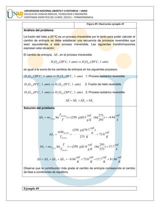 UNIVERSIDAD NACIONAL ABIERTA Y A DISTANCIA – UNAD
ESCUELA DE CIENCIAS BÁSICAS, TECNOLOGÍA E INGENIERÍA
CONTENIDO DIDÁCTICO DEL CURSO: 201015 – TERMODINÁMICA
Figura 85: Ilustración ejemplo 45
Análisis del problema
La fusión del hielo a 20 ºC es un proceso irreversible por lo tanto para poder calcular el
cambio de entropía se debe establecer una secuencia de procesos reversibles que
sean equivalentes a este proceso irreversible. Las siguientes transformaciones
expresan esta situación:
El cambio de entropía, S , en el proceso irreversible
)1,º20()1,º20( )(2)(2 atmCOHatmCOH LS 
es igual a la suma de los cambios de entropía en los siguientes procesos:
)1,º0()1,º20( )(2)(2 atmCOHatmCOH SS  1. Proceso isobárico reversible
)1,º0()1,º0( )(2)(2 atmCOHatmCOH LS  2. Fusión de hielo reversible
)1,º20()1,º0( )(2)(2 atmCOHatmCOH LS  3. Proceso isobárico reversible
321 SSSS 
Solución del problema
k
cal
Kg
cal
g
T
T
mcS
fusión
Sp 84.8)
293
273
ln()
.
5.0)(250()ln()(1 
K
cal
K
g
cal
g
T
hm
S
fusión
fusión
0.73
273
)7.79)(250(
2 


k
cal
Kg
cal
g
T
T
mcS
fusión
Lp 7.17)
273
293
ln()
.
0.1)(250()ln()(3 
K
cal
K
cal
K
cal
K
cal
SSSS 86.817.170.7384.8321 
Observe que la contribución más grade al cambio de entropía corresponde al cambio
de fase a condiciones de equilibrio.
Ejemplo 49
 