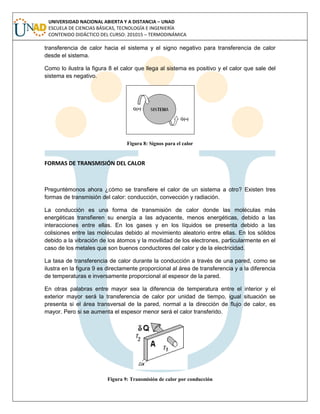 UNIVERSIDAD NACIONAL ABIERTA Y A DISTANCIA – UNAD
ESCUELA DE CIENCIAS BÁSICAS, TECNOLOGÍA E INGENIERÍA
CONTENIDO DIDÁCTICO DEL CURSO: 201015 – TERMODINÁMICA
transferencia de calor hacia el sistema y el signo negativo para transferencia de calor
desde el sistema.
Como lo ilustra la figura 8 el calor que llega al sistema es positivo y el calor que sale del
sistema es negativo.
Figura 8: Signos para el calor
FORMAS DE TRANSMISIÓN DEL CALOR
Preguntémonos ahora ¿cómo se transfiere el calor de un sistema a otro? Existen tres
formas de transmisión del calor: conducción, convección y radiación.
La conducción es una forma de transmisión de calor donde las moléculas más
energéticas transfieren su energía a las adyacente, menos energéticas, debido a las
interacciones entre ellas. En los gases y en los líquidos se presenta debido a las
colisiones entre las moléculas debido al movimiento aleatorio entre ellas. En los sólidos
debido a la vibración de los átomos y la movilidad de los electrones, particularmente en el
caso de los metales que son buenos conductores del calor y de la electricidad.
La tasa de transferencia de calor durante la conducción a través de una pared, como se
ilustra en la figura 9 es directamente proporcional al área de transferencia y a la diferencia
de temperaturas e inversamente proporcional al espesor de la pared.
En otras palabras entre mayor sea la diferencia de temperatura entre el interior y el
exterior mayor será la transferencia de calor por unidad de tiempo, igual situación se
presenta si el área transversal de la pared, normal a la dirección de flujo de calor, es
mayor. Pero si se aumenta el espesor menor será el calor transferido.
Figura 9: Transmisión de calor por conducción
 