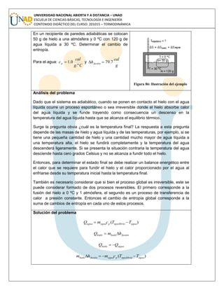 UNIVERSIDAD NACIONAL ABIERTA Y A DISTANCIA – UNAD
ESCUELA DE CIENCIAS BÁSICAS, TECNOLOGÍA E INGENIERÍA
CONTENIDO DIDÁCTICO DEL CURSO: 201015 – TERMODINÁMICA
En un recipiente de paredes adiabáticas se colocan
50 g de hielo a una atmósfera y 0 ºC con 120 g de
agua líquida a 30 ºC. Determinar el cambio de
entropía.
Para el agua:
Cg
cal
cp
.º
0.1 y
g
cal
hfusión 7.79
Figura 86: Ilustración del ejemplo
Análisis del problema
Dado que el sistema es adiabático, cuando se ponen en contacto el hielo con el agua
líquida ocurre un proceso espontáneo o sea irreversible donde el hielo absorbe calor
del agua líquida y se funde trayendo como consecuencia un descenso en la
temperatura del agua líquida hasta que se alcanza el equilibrio térmico.
Surge la pregunta obvia ¿cuál es la temperatura final? La respuesta a esta pregunta
depende de las masas de hielo y agua líquida y de las temperaturas, por ejemplo, si se
tiene una pequeña cantidad de hielo y una cantidad mucho mayor de agua líquida a
una temperatura alta, el hielo se fundirá completamente y la temperatura del agua
descenderá ligeramente. Si se presenta la situación contraria la temperatura del agua
desciende hasta cero grados Celsius y no se alcanza a fundir todo el hielo.
Entonces, para determinar el estado final se debe realizar un balance energético entre
el calor que se requiere para fundir el hielo y el calor proporcionado por el agua al
enfriarse desde su temperatura inicial hasta la temperatura final.
También es necesario considerar que si bien el proceso global es irreversible, este se
puede considerar formado de dos procesos reversibles. El primero corresponde a la
fusión del hielo a 0 ºC y 1 atmósfera, el segundo es un proceso de transferencia de
calor a presión constante. Entonces el cambio de entropía global corresponde a la
suma de cambios de entropía en cada uno de estos procesos.
Solución del problema
)( aguaequilibriopaguaagua TTcmQ 
fusiónhielohielo hmQ 
aguahielo QQ 
)( aguaequilibriopaguafusiónhielo TTcmhm 
 