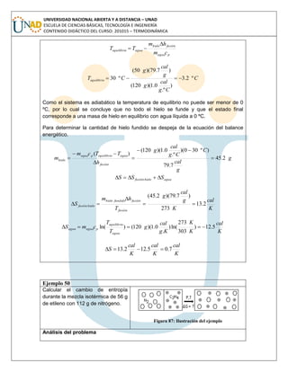UNIVERSIDAD NACIONAL ABIERTA Y A DISTANCIA – UNAD
ESCUELA DE CIENCIAS BÁSICAS, TECNOLOGÍA E INGENIERÍA
CONTENIDO DIDÁCTICO DEL CURSO: 201015 – TERMODINÁMICA
pagua
fusiónhielo
aguaequilibrio
cm
hm
TT


C
Cg
cal
g
g
cal
g
CTequilibrio º2.3
)
.º
0.1)(120(
)7.79)(50(
º30 
Como el sistema es adiabático la temperatura de equilibrio no puede ser menor de 0
ºC, por lo cual se concluye que no todo el hielo se funde y que el estado final
corresponde a una masa de hielo en equilibrio con agua líquida a 0 ºC.
Para determinar la cantidad de hielo fundido se despeja de la ecuación del balance
energético.
g
g
cal
C
Cg
cal
g
h
TTcm
m
fusión
aguaequilibriopagua
hielo 2.45
7.79
)º300)(
.º
0.1)(120(
)(






aguahielofusión SSS 
K
cal
K
g
cal
g
T
hm
S
fusión
fusiónfundidohielo
hielofusión 2.13
273
)7.79)(2.45(



K
cal
K
K
Kg
cal
g
T
T
cmS
agua
equilibrio
paguaagua 5.12)
303
273
ln()
.
0.1)(120()ln( 
K
cal
K
cal
K
cal
S 7.05.122.13 
Ejemplo 50
Calcular el cambio de entropía
durante la mezcla isotérmica de 56 g
de etileno con 112 g de nitrógeno.
Figura 87: Ilustración del ejemplo
Análisis del problema
 