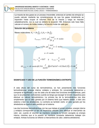 UNIVERSIDAD NACIONAL ABIERTA Y A DISTANCIA – UNAD
ESCUELA DE CIENCIAS BÁSICAS, TECNOLOGÍA E INGENIERÍA
CONTENIDO DIDÁCTICO DEL CURSO: 201015 – TERMODINÁMICA
La mezcla de dos gases es un proceso irreversible, entonces el cambio de entropía se
puede calcular mediante las consideraciones de que los gases inicialmente se
expanden hasta ocupar el volumen final de la mezcla y luego se mezclan
adiabáticamente, con lo cual se obtiene la ecuación 198. Entonces solo hace falta
calcular el número de moles totales y la fracción molar de cada gas.
Solución del problema
Masas moleculares: , .
moles
g
mol
gnnitrógeno 4)
28
1
)(112( 
moles
g
mol
gnetileno 2)
28
1
)(56( 
molesn 6
67.0
6
4
2 Nx y 33.0
6
2
42 HCx
 
K
J
Kmol
J
molesSmezcla 60.3133.0ln33.067.0ln67.0)
.
314.8)(6( 
SIGNIFICADO Y USO DE LA FUNCIÓN TERMODINÁMICA ENTROPÍA
A esta altura del curso de termodinámica, se han presentando tres funciones
termodinámicas: energía interna, entalpía y entropía. Es conveniente detenernos y
comparar el significado y uso de cada una de estas tres funciones termodinámicas, para
que no se presenten confusiones cuando se tenga que escoger la función respectiva para
efectuar un cálculo termodinámico. La primera ley de la termodinámica nos dice
simplemente que el calor ganado por el sistema tiene que haberlo cedido, o bien otro
sistema o bien los alrededores. Lo contrario es también cierto: el calor ganado por los
alrededores es igual al calor perdido por el sistema.
Las dos funciones termodinámicas con las que trabaja el primer principio: energía interna
y entalpía corresponden al tipo de trayectoria utilizado para efectuar el intercambio de
calor; así, cuando el volumen se mantiene constante la función escogida es energía
interna; mientras que si la presión se mantiene constante deberemos trabajar con
entalpía. Ambas funciones se refieren a intercambios de calor, sistema-alrededores.
 