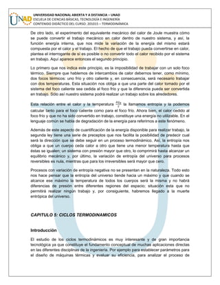 UNIVERSIDAD NACIONAL ABIERTA Y A DISTANCIA – UNAD
ESCUELA DE CIENCIAS BÁSICAS, TECNOLOGÍA E INGENIERÍA
CONTENIDO DIDÁCTICO DEL CURSO: 201015 – TERMODINÁMICA
De otro lado, el experimento del equivalente mecánico del calor de Joule muestra cómo
se puede convertir el trabajo mecánico en calor dentro de nuestro sistema, y así, la
función energía interna, que nos mide la variación de la energía del mismo estará
compuesta por el calor y el trabajo. El hecho de que el trabajo pueda convertirse en calor,
plantea el interrogante de sí es posible o no convertir todo el calor recibido por el sistema
en trabajo. Aquí aparece entonces el segundo principio.
Lo primero que nos indica este principio, es la imposibilidad de trabajar con un solo foco
térmico. Siempre que hablemos de intercambios de calor debernos tener, como mínimo,
dos focos térmicos: uno frío y otro caliente y, en consecuencia, será necesario trabajar
con dos temperaturas. Esta situación nos obliga a que una parte del calor tomado por el
sistema del foco caliente sea cedida al foco frío y que la diferencia pueda ser convertida
en trabajo. Sólo así nuestro sistema podrá realizar un trabajo sobre los alrededores.
Esta relación entre el calor y la temperatura la llamamos entropía y la podemos
calcular tanto para el foco caliente como para el foco frío. Ahora bien, el calor cedido al
foco frío y que no ha sido convertido en trabajo, constituye una energía no utilizable. En el
lenguaje común se habla de degradación de la energía para referirnos a este fenómeno.
Además de este aspecto de cuantificación de la energía disponible para realizar trabajo, la
segunda ley tiene una serie de preceptos que nos facilita la posibilidad de predecir cual
será la dirección que se debe seguir en un proceso termodinámico. Así, la entropía nos
obliga a que un cuerpo ceda calor a otro que tiene una menor temperatura hasta que
éstas se igualen; un sistema con presión mayor que otro, lo comprimirá hasta alcanzar un
equilibrio mecánico y, por último, la variación de entropía del universo para procesos
reversibles es nula, mientras que para los irreversibles será mayor que cero.
Procesos con variación de entropía negativa no se presentan en la naturaleza. Todo esto
nos hace pensar que la entropía del universo tiende hacia un máximo y que cuando se
alcance ese máximo la temperatura de todos los cuerpos será la misma y no habrá
diferencias de presión entre diferentes regiones del espacio; situación esta que no
permitirá realizar ningún trabajo y, por consiguiente, habremos llegado a la muerte
entrópica del universo.
CAPITULO 5: CICLOS TERMODINAMICOS
Introducción
El estudio de los ciclos termodinámicos es muy interesante y de gran importancia
tecnológica ya que constituye el fundamento conceptual de muchas aplicaciones directas
en las diferentes disciplinas de la ingeniería. Por ejemplo para establecer parámetros para
el diseño de máquinas térmicas y evaluar su eficiencia, para analizar el proceso de
 