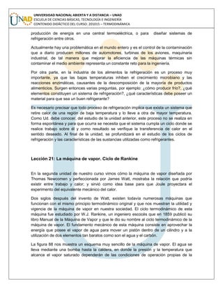 UNIVERSIDAD NACIONAL ABIERTA Y A DISTANCIA – UNAD
ESCUELA DE CIENCIAS BÁSICAS, TECNOLOGÍA E INGENIERÍA
CONTENIDO DIDÁCTICO DEL CURSO: 201015 – TERMODINÁMICA
producción de energía en una central termoeléctrica, o para diseñar sistemas de
refrigeración entre otros.
Actualmente hay una problemática en el mundo entero y es el control de la contaminación
que a diario producen millones de automotores, turbinas de los aviones, maquinaria
industrial, de tal manera que mejorar la eficiencia de las máquinas térmicas sin
contaminar el medio ambiente representa un constante reto para la ingeniería.
Por otra parte, en la industria de los alimentos la refrigeración es un proceso muy
importante, ya que las bajas temperaturas inhiben el crecimiento microbiano y las
reacciones enzimáticas, causantes de la descomposición de la mayoría de productos
alimenticios. Surgen entonces varias preguntas, por ejemplo: ¿cómo producir frío?, ¿qué
elementos constituyen un sistema de refrigeración?, ¿qué características debe poseer un
material para que sea un buen refrigerante?
Es necesario precisar que todo proceso de refrigeración implica que exista un sistema que
retire calor de una región de baja temperatura y lo lleve a otra de mayor temperatura.
Como Ud. debe conocer, del estudio de la unidad anterior, este proceso no se realiza en
forma espontánea y para que ocurra se necesita que el sistema cumpla un ciclo donde se
realice trabajo sobre él y como resultado se verifique la transferencia de calor en el
sentido deseado. Al final de la unidad, se profundizará en el estudio de los ciclos de
refrigeración y las características de las sustancias utilizadas como refrigerantes.
Lección 21: La máquina de vapor. Ciclo de Rankine
En la segunda unidad de nuestro curso vimos cómo la máquina de vapor diseñada por
Thomas Newcomen y perfeccionada por James Watt, mostraba la relación que podría
existir entre trabajo y calor; y sirvió como idea base para que Joule proyectara el
experimento del equivalente mecánico del calor.
Dos siglos después del invento de Watt, existen todavía numerosas máquinas que
funcionan con el mismo principio termodinámico original y que nos muestran la utilidad y
vigencia de la máquina de vapor en nuestra sociedad. El ciclo termodinámico de esta
máquina fue estudiado por W.J. Rankine, un ingeniero escocés que en 1859 publicó su
libro Manual de la Máquina de Vapor y que le dio su nombre al ciclo termodinámico de la
máquina de vapor. El fundamento mecánico de esta máquina consiste en aprovechar la
energía que posee el vapor de agua para mover un pistón dentro de un cilindro y a la
utilización de dos elementos tan baratos como son el agua y el carbón.
La figura 88 nos muestra un esquema muy sencillo de la máquina de vapor. El agua se
lleva mediante una bomba hasta la caldera, en donde la presión y la temperatura que
alcance el vapor saturado dependerán de las condiciones de operación propias de la
 