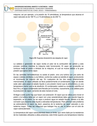 UNIVERSIDAD NACIONAL ABIERTA Y A DISTANCIA – UNAD
ESCUELA DE CIENCIAS BÁSICAS, TECNOLOGÍA E INGENIERÍA
CONTENIDO DIDÁCTICO DEL CURSO: 201015 – TERMODINÁMICA
máquina; así por ejemplo, a la presión de 10 atmósferas, la temperatura que alcanza el
vapor saturado es de 180 ºC y a 15 atmósferas es de 200 °C.
Figura 88: Esquema elemental de una máquina de vapor
La caldera o generador de vapor recibe el calor de la combustión del carbón y este
proceso continúa mientras la máquina está funcionando. El vapor así producido se
conduce hasta el pistón o émbolo de la máquina, el cual se mueve debido a la gran
presión que ejerce dicho vapor.
En las centrales termoeléctricas no existe el pistón, sino una turbina con una serie de
aspas o alabes (similares a una hélice), contra las cuales se estrella el vapor, produciendo
el movimiento de rotación del eje. En cualquiera de los dos casos anteriormente
mencionados, el vapor utilizado se lleva posteriormente al condensador, lugar en donde
cede calor para pasar al estado líquido a una presión menor que la atmosférica y a una
temperatura menor que la de ebullición. El condensador cederá su contenido calorífico al
foco frío y el agua condensada será llevada por la bomba, nuevamente, a la caldera para
la producción de vapor, cerrando de esta manera el ciclo.
Al llegar a este punto hay que hacer una aclaración. El vapor que se utiliza para mover el
pistón o la turbina debe ser un vapor con unas características tales que cuando haga la
expansión, en el pistón, no se vaya a producir agua en estado líquido, debido a la alta
corrosión que presenta este líquido a elevadas temperaturas. Para eliminar este problema
se sobrecalienta el vapor; es decir, pasamos de la isoterma de vapor saturado a una
isoterma mayor. Todas las máquinas que trabajan hoy en día, lo hacen con el ciclo de
vapor sobrecalentado.
La temperatura del vapor sobrecalentado tiene un límite, que viene dado por la resistencia
de los materiales utilizados a altas presiones; este límite supone una temperatura máxima
 