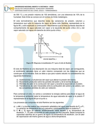 UNIVERSIDAD NACIONAL ABIERTA Y A DISTANCIA – UNAD
ESCUELA DE CIENCIAS BÁSICAS, TECNOLOGÍA E INGENIERÍA
CONTENIDO DIDÁCTICO DEL CURSO: 201015 – TERMODINÁMICA
de 550 °C y una presión máxima de 100 atmósferas, con una tolerancia de 10% de la
humedad. Este límite se conoce con el nombre de límite metalúrgico.
El ciclo termodinámico que describe todas las variaciones de presión, volumen y
temperatura que sufre la máquina de vapor se llama ciclo Rankine, representado en la
figura 89, y será explicado a continuación. Recordemos que la línea punteada describe el
comportamiento de agua saturada con vapor a la izquierda del punto crítico (Cr) y del
vapor saturado con agua a la derecha de dicho punto crítico.
Figura 89: Diagrama termodinámico P-V para el ciclo de Rankine
El ciclo de Rankine es una descripción de una máquina ideal de vapor; por consiguiente,
el rendimiento calculado tiene un valor máximo comparado con las máquinas que se
construyen en la industria. Esto se debe a que para nuestro estudio no consideramos los
siguientes fenómenos:
a) Aceleraciones y turbulencias del vapor que alteran la presión del mismo.
b) Rozamiento producido sobre las paredes del pistón y de la bomba de agua.
c) Pérdidas de calor en la conducción del vapor y durante la expansión en el pistón.
d) Transferencia de calor irreversible entre la combustión del carbón y la caldera, con
las consabidas pérdidas de calor por radiación.
Para comenzar el ciclo, no vamos a considerar la energía calórica para llevar el agua de
la temperatura ambiente hasta la temperatura de agua saturada de vapor a la presión P
representada en la figura 89 por el punto a.
Los procesos que componen el ciclo Rankine son los siguientes:
a) a  b. La bomba realiza una compresión adiabática del agua para llevarla de P2 a P1.
La variación de temperatura es muy pequeña y prácticamente sigue la isoterma T.
b) b  c. El agua se calienta isobáricamente hasta llevarla a su temperatura de
ebullición, T1. El calor consumido en este proceso es muy pequeño. Basta comparar la
capacidad calorífica de un gramo de agua a la temperatura de ebullición, con el calor
de vaporización del mismo gramo de agua a dicha temperatura.
 