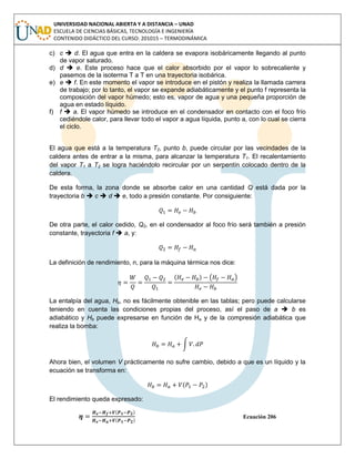 UNIVERSIDAD NACIONAL ABIERTA Y A DISTANCIA – UNAD
ESCUELA DE CIENCIAS BÁSICAS, TECNOLOGÍA E INGENIERÍA
CONTENIDO DIDÁCTICO DEL CURSO: 201015 – TERMODINÁMICA
c) c  d. El agua que entra en la caldera se evapora isobáricamente llegando al punto
de vapor saturado.
d) d  e. Este proceso hace que el calor absorbido por el vapor lo sobrecaliente y
pasemos de la isoterma T a T en una trayectoria isobárica.
e) e  f. En este momento el vapor se introduce en el pistón y realiza la llamada carrera
de trabajo; por lo tanto, el vapor se expande adiabáticamente y el punto f representa la
composición del vapor húmedo; esto es, vapor de agua y una pequeña proporción de
agua en estado líquido.
f) f  a. El vapor húmedo se introduce en el condensador en contacto con el foco frío
cediéndole calor, para llevar todo el vapor a agua líquida, punto a, con lo cual se cierra
el ciclo.
El agua que está a la temperatura T2, punto b, puede circular por las vecindades de la
caldera antes de entrar a la misma, para alcanzar la temperatura T1. El recalentamiento
del vapor T1 a T2 se logra haciéndolo recircular por un serpentín colocado dentro de la
caldera.
De esta forma, la zona donde se absorbe calor en una cantidad Q está dada por la
trayectoria b  c  d  e, todo a presión constante. Por consiguiente:
De otra parte, el calor cedido, Q2, en el condensador al foco frío será también a presión
constante, trayectoria f  a, y:
La definición de rendimiento, n, para la máquina térmica nos dice:
( ) ( )
La entalpía del agua, Hb, no es fácilmente obtenible en las tablas; pero puede calcularse
teniendo en cuenta las condiciones propias del proceso, así el paso de a  b es
adiabático y Hb puede expresarse en función de Ha y de la compresión adiabática que
realiza la bomba:
∫
Ahora bien, el volumen V prácticamente no sufre cambio, debido a que es un líquido y la
ecuación se transforma en:
( )
El rendimiento queda expresado:
( )
( )
Ecuación 206
 
