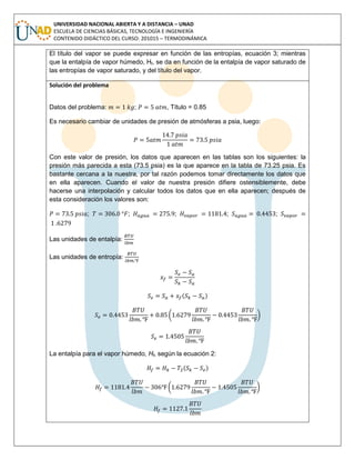 UNIVERSIDAD NACIONAL ABIERTA Y A DISTANCIA – UNAD
ESCUELA DE CIENCIAS BÁSICAS, TECNOLOGÍA E INGENIERÍA
CONTENIDO DIDÁCTICO DEL CURSO: 201015 – TERMODINÁMICA
El título del vapor se puede expresar en función de las entropías, ecuación 3; mientras
que la entalpía de vapor húmedo, Hf, se da en función de la entalpía de vapor saturado de
las entropías de vapor saturado, y del título del vapor.
Solución del problema
Datos del problema: ; , Título = 0.85
Es necesario cambiar de unidades de presión de atmósferas a psia, luego:
Con este valor de presión, los datos que aparecen en las tablas son los siguientes: la
presión más parecida a esta (73.5 psia) es la que aparece en la tabla de 73.25 psia. Es
bastante cercana a la nuestra, por tal razón podemos tomar directamente los datos que
en ella aparecen. Cuando el valor de nuestra presión difiere ostensiblemente, debe
hacerse una interpolación y calcular todos los datos que en ella aparecen; después de
esta consideración los valores son:
; ; ; ; ;
Las unidades de entalpía:
Las unidades de entropía:
( )
( )
La entalpía para el vapor húmedo, Hf, según la ecuación 2:
( )
( )
 