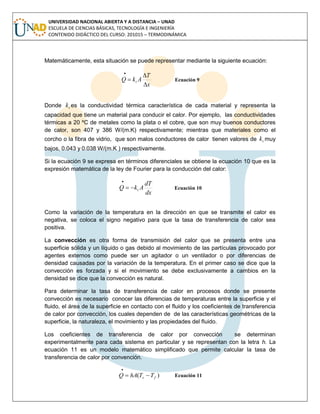 UNIVERSIDAD NACIONAL ABIERTA Y A DISTANCIA – UNAD
ESCUELA DE CIENCIAS BÁSICAS, TECNOLOGÍA E INGENIERÍA
CONTENIDO DIDÁCTICO DEL CURSO: 201015 – TERMODINÁMICA
Matemáticamente, esta situación se puede representar mediante la siguiente ecuación:
x
T
AkQ t




Ecuación 9
Donde tk es la conductividad térmica característica de cada material y representa la
capacidad que tiene un material para conducir el calor. Por ejemplo, las conductividades
térmicas a 20 ºC de metales como la plata o el cobre, que son muy buenos conductores
de calor, son 407 y 386 W/(m.K) respectivamente; mientras que materiales como el
corcho o la fibra de vidrio, que son malos conductores de calor tienen valores de tk muy
bajos, 0.043 y 0.038 W/(m.K ) respectivamente.
Si la ecuación 9 se expresa en términos diferenciales se obtiene la ecuación 10 que es la
expresión matemática de la ley de Fourier para la conducción del calor:
dx
dT
AkQ t

Ecuación 10
Como la variación de la temperatura en la dirección en que se transmite el calor es
negativa, se coloca el signo negativo para que la tasa de transferencia de calor sea
positiva.
La convección es otra forma de transmisión del calor que se presenta entre una
superficie sólida y un líquido o gas debido al movimiento de las partículas provocado por
agentes externos como puede ser un agitador o un ventilador o por diferencias de
densidad causadas por la variación de la temperatura. En el primer caso se dice que la
convección es forzada y si el movimiento se debe exclusivamente a cambios en la
densidad se dice que la convección es natural.
Para determinar la tasa de transferencia de calor en procesos donde se presente
convección es necesario conocer las diferencias de temperaturas entre la superficie y el
fluido, el área de la superficie en contacto con el fluido y los coeficientes de transferencia
de calor por convección, los cuales dependen de de las características geométricas de la
superficie, la naturaleza, el movimiento y las propiedades del fluido.
Los coeficientes de transferencia de calor por convección se determinan
experimentalmente para cada sistema en particular y se representan con la letra h. La
ecuación 11 es un modelo matemático simplificado que permite calcular la tasa de
transferencia de calor por convención.
)( fs TThAQ 

Ecuación 11
 