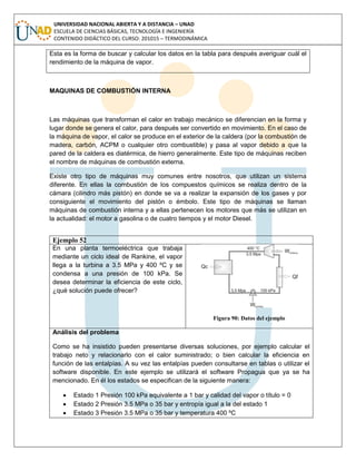 UNIVERSIDAD NACIONAL ABIERTA Y A DISTANCIA – UNAD
ESCUELA DE CIENCIAS BÁSICAS, TECNOLOGÍA E INGENIERÍA
CONTENIDO DIDÁCTICO DEL CURSO: 201015 – TERMODINÁMICA
Esta es la forma de buscar y calcular los datos en la tabla para después averiguar cuál el
rendimiento de la máquina de vapor.
MAQUINAS DE COMBUSTIÓN INTERNA
Las máquinas que transforman el calor en trabajo mecánico se diferencian en la forma y
lugar donde se genera el calor, para después ser convertido en movimiento. En el caso de
la máquina de vapor, el calor se produce en el exterior de la caldera (por la combustión de
madera, carbón, ACPM o cualquier otro combustible) y pasa al vapor debido a que la
pared de la caldera es diatérmica, de hierro generalmente. Este tipo de máquinas reciben
el nombre de máquinas de combustión externa.
Existe otro tipo de máquinas muy comunes entre nosotros, que utilizan un sistema
diferente. En ellas la combustión de los compuestos químicos se realiza dentro de la
cámara (cilindro más pistón) en donde se va a realizar la expansión de los gases y por
consiguiente el movimiento del pistón o émbolo. Este tipo de máquinas se llaman
máquinas de combustión interna y a ellas pertenecen los motores que más se utilizan en
la actualidad: el motor a gasolina o de cuatro tiempos y el motor Diesel.
Ejemplo 52
En una planta termoeléctrica que trabaja
mediante un ciclo ideal de Rankine, el vapor
llega a la turbina a 3.5 MPa y 400 ºC y se
condensa a una presión de 100 kPa. Se
desea determinar la eficiencia de este ciclo,
¿qué solución puede ofrecer?
Figura 90: Datos del ejemplo
Análisis del problema
Como se ha insistido pueden presentarse diversas soluciones, por ejemplo calcular el
trabajo neto y relacionarlo con el calor suministrado; o bien calcular la eficiencia en
función de las entalpías. A su vez las entalpías pueden consultarse en tablas o utilizar el
software disponible. En este ejemplo se utilizará el software Propagua que ya se ha
mencionado. En él los estados se especifican de la siguiente manera:
 Estado 1 Presión 100 kPa equivalente a 1 bar y calidad del vapor o título = 0
 Estado 2 Presión 3.5 MPa o 35 bar y entropía igual a la del estado 1
 Estado 3 Presión 3.5 MPa o 35 bar y temperatura 400 ºC
 