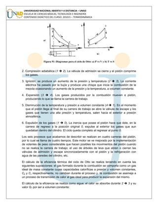 UNIVERSIDAD NACIONAL ABIERTA Y A DISTANCIA – UNAD
ESCUELA DE CIENCIAS BÁSICAS, TECNOLOGÍA E INGENIERÍA
CONTENIDO DIDÁCTICO DEL CURSO: 201015 – TERMODINÁMICA
Figura 91: Diagramas para el ciclo de Otto: a) P vs V y b) T vs S
2. Compresión adiabática (1  2). La válvula de admisión se cierra y el pistón comprime
los gases.
3. Ignición: se produce un aumento de la presión y temperatura (2  3). La corriente
eléctrica ha pasado por la bujía y produce una chispa que inicia la combustión de la
mezcla ocasionando un aumento de la presión y la temperatura, a volumen constante.
4. Expansión (3  4). Los gases producidos por la combustión mueven e pistón,
produciendo lo que se llama la carrera de trabajo.
5. Disminución de la temperatura y presión a volumen constante (4  1). En el momento
que el pistón llega al final de su carrera de trabajo se abre la válvula de escape y los
gases que tienen una alta presión y temperatura, salen hacia el exterior a presión
atmosférica.
6. Expulsión de los gases (1  0). La inercia que posee el pistón hace que éste, en la
carrera de regreso a la posición original 0, expulse al exterior los gases que aun
quedaban dentro del cilindro. El ciclo queda completo al regresar al punto 0.
Los seis procesos que acabamos de describir se realizan en cuatro carreras del pistón,
por lo cual se llama de cuatro tiempos. Este motor se ve mejorado por la implementación
de volantes de peso considerable que hacen posibles los movimientos del pistón cuando
no se realiza la carrera de trabajo; el uso de árboles de leva que abren o cierran las
válvulas de admisión y escape sincronizadamente con el pistón y la refrigeración con
agua de las paredes del cilindro, etc.
El cálculo de la eficiencia térmica del ciclo de Otto se realiza teniendo en cuenta las
siguientes suposiciones: el gas formado durante la combustión se comporta como un gas
ideal de masa constante cuyas capacidades caloríficas a presión y volumen constantes,
Cp y Cv respectivamente, no cambian durante el proceso y la combustión se asemeja a
un proceso de transmisión de calor al gas ideal para producir la expansión del mismo.
El cálculo de la eficiencia se realiza como sigue: el calor se absorbe durante 2  3 y su
valor Q1 por ser a volumen constante:
 