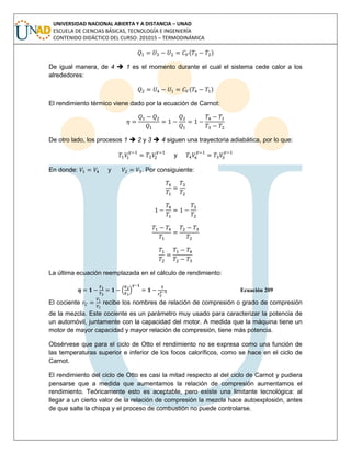 UNIVERSIDAD NACIONAL ABIERTA Y A DISTANCIA – UNAD
ESCUELA DE CIENCIAS BÁSICAS, TECNOLOGÍA E INGENIERÍA
CONTENIDO DIDÁCTICO DEL CURSO: 201015 – TERMODINÁMICA
( )
De igual manera, de 4  1 es el momento durante el cual el sistema cede calor a los
alrededores:
( )
El rendimiento térmico viene dado por la ecuación de Carnot:
De otro lado, los procesos 1  2 y 3  4 siguen una trayectoria adiabática, por lo que:
y
En donde: y . Por consiguiente:
La última ecuación reemplazada en el cálculo de rendimiento:
Ecuación 209
El cociente recibe los nombres de relación de compresión o grado de compresión
de la mezcla. Este cociente es un parámetro muy usado para caracterizar la potencia de
un automóvil, juntamente con la capacidad del motor. A medida que la máquina tiene un
motor de mayor capacidad y mayor relación de compresión, tiene más potencia.
Obsérvese que para el ciclo de Otto el rendimiento no se expresa como una función de
las temperaturas superior e inferior de los focos caloríficos, como se hace en el ciclo de
Carnot.
El rendimiento del ciclo de Otto es casi la mitad respecto al del ciclo de Carnot y pudiera
pensarse que a medida que aumentamos la relación de compresión aumentamos el
rendimiento. Teóricamente esto es aceptable, pero existe una limitante tecnológica: al
llegar a un cierto valor de la relación de compresión la mezcla hace autoexplosión, antes
de que salte la chispa y el proceso de combustión no puede controlarse.
 