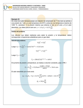 UNIVERSIDAD NACIONAL ABIERTA Y A DISTANCIA – UNAD
ESCUELA DE CIENCIAS BÁSICAS, TECNOLOGÍA E INGENIERÍA
CONTENIDO DIDÁCTICO DEL CURSO: 201015 – TERMODINÁMICA
Ejemplo 53
Un motor de cuatro tiempos posee una relación de compresión de 7. Si el aire se admite a
una presión de 1 atm y a una temperatura de 25°C y alcanza una temperatura máxima de
1200 °C, calcúlese: 1) la presión máxima que alcanza el aire en el ciclo y 2) el calor
absorbido. Los datos para el aire son: y .
Análisis del problema
Los cálculos que deben realizarse para saber la presión y la temperatura, deben
corresponder a trayectorias adiabáticas para un gas ideal.
Solución del problema
Luego: ( )
Luego:
( )( )
El aumento de presión y temperatura, se realiza a volumen constante, paso 2  3:
( )
El calor absorbido por el aire será:
( ) ( )
 