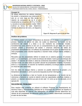 UNIVERSIDAD NACIONAL ABIERTA Y A DISTANCIA – UNAD
ESCUELA DE CIENCIAS BÁSICAS, TECNOLOGÍA E INGENIERÍA
CONTENIDO DIDÁCTICO DEL CURSO: 201015 – TERMODINÁMICA
Ejemplo 54
Se desea determinar los valores máximos
de presión y temperatura que alcanzaría el
aire en un ciclo ideal de Otto donde la
relación de compresión es de 8; el aire
inicialmente se encuentra a 20 ºC y 110 kPa
y durante el proceso isocórico recibe 15600
kJ/kmol en forma de calor. Determine
también la eficiencia del ciclo y el diagrama
Ts.
Figura 92: Diagrama Pv para el ciclo de Otto
Análisis del problema
La máxima presión y la mayor temperatura se alcanzan en el estado 3, al culminar el
proceso isocórico de adición de calor, las cuales se determinan en función de las
condiciones del estado 2 y éstas a su vez mediante las condiciones iniciales.
Consideremos como sistema el aire con un comportamiento de gas ideal, del cual se
conocen presión y temperatura del estado 1, entonces utilizando las tablas de
propiedades termodinámicas o el software de propiedades de los gases se determinan las
otras propiedades como volumen específico o volumen molar, energía interna, entalpía y
entropía.
Recuerde que dos propiedades definen el estado de un sistema gaseoso. El proceso
entre 1 y 2 es isentrópico, por lo tanto la entropía del estado 2 será igual a la entropía del
estado 1. El volumen del estado 2, dada las condiciones del problema será igual a 1/8 del
volumen inicial; con estos datos se pueden calcular las propiedades restantes. El proceso
entre 2 y 3 es isocórico, el volumen se mantiene constante y la energía interna aumenta
en virtud del calor adicionado.
Con los datos de energía interna y volumen es posible determinar la presión y la
temperatura del estado 3, con lo cual se da respuesta al primer interrogante.
La eficiencia se determina o bien en función de las temperaturas o en función de los
volúmenes y teniendo en cuenta la relación entre las capacidades caloríficas molares a
presión y a volumen constante que para el aire vale 1.4; como ya se ha calculado, en el
ejemplo 26.
SOLUCIÓN DEL PROBLEMA
Para resolver este problema se utilizará el software Progases del Departamento de
Química Física y Termodinámica Aplicada de la Universidad de Córdoba de España el
cual está disponible en Internet (ver bibliografía). El software permite determinar los
valores de las propiedades de diferentes gases para un estado determinado conociendo
el valor de dos de ellas.
 