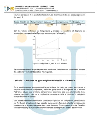 UNIVERSIDAD NACIONAL ABIERTA Y A DISTANCIA – UNAD
ESCUELA DE CIENCIAS BÁSICAS, TECNOLOGÍA E INGENIERÍA
CONTENIDO DIDÁCTICO DEL CURSO: 201015 – TERMODINÁMICA
volumen del estado 4 es igual al del estado 1, se determinan todas las otras propiedades
del punto 4:
Estado Presión, kPa Temperatura, K Volumen, Energía interna, Entropía,
4 238 632.9 22.1463 13387.8 213.05
Con los valores anteriores de temperatura y entropía se construye el diagrama de
temperatura contra entropía (Ts) como se muestra en la figura 95.
Figura 95: Diagrama Ts para el ciclo de Otto
Se invita al estudiante a que explore otros resultados cambiando las condiciones iniciales
del problema y formulándose otros interrogantes.
Lección 23: Motores de ignición por compresión. Ciclo Diesel
En la sección pasada vimos cómo el factor limitante del motor de cuatro tiempos era el
valor de la relación de compresión, necesario para evitar la autoignición de la mezcla.
Podríamos obviar este problema comprimiendo solamente aire y en el momento de su
máxima compresión inyectar el combustible para que suceda la combustión y el pistón
realice la carrera de trabajo.
Este es el fundamento del motor de combustión o ignición por compresión, perfeccionado
por R. Diesel, a finales del siglo pasado; cuyo nombre fue dado al ciclo termodinámico
que describe el proceso que sigue esta clase de motor. Por supuesto, el motor Diesel no
tiene carburador y la inyección del combustible se realiza por una bomba de inyección.
 