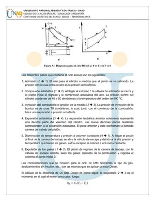 UNIVERSIDAD NACIONAL ABIERTA Y A DISTANCIA – UNAD
ESCUELA DE CIENCIAS BÁSICAS, TECNOLOGÍA E INGENIERÍA
CONTENIDO DIDÁCTICO DEL CURSO: 201015 – TERMODINÁMICA
Figura 93: Diagramas para el ciclo Diesel: a) P vs Ty b) T vs S
Los diferentes pasos que contiene el ciclo Diesel son los siguientes:
1. Admisión (0  1). El aire pasa al cilindro a medida que el pistón se va retirando. La
presión con la cual entra el aire es la presión atmosférica.
2. Compresión adiabática (1  2). Al llegar al extremo 1 la válvula de admisión se cierra y
el pistón inicia el regreso y la compresión adiabática del aire. La presión dentro del
cilindro puede ser de 40 a 50 atmósferas y la temperatura del orden de 600 °C.
3. Inyección del combustible e ignición de la mezcla (2  3). La presión de inyección de la
bomba es de unas 70 atmósferas, lo cual, junto con el comienzo de la combustión,
hace una expansión a presión constante.
4. Expansión adiabática (3  4). La expansión isobárica anterior solamente representa
una décima parte del volumen del cilindro. Las nueve décimas partes restantes
corresponden a la expansión adiabática. El paso anterior y éste conforman la llamada
carrera de trabajo del pistón.
5. Disminución de temperatura y presión a volumen constante (4  1). Al llegar el pistón
al final de la carrera de trabajo se abre la válvula de escape y debido a la alta presión y
temperatura que tienen los gases, estos escapan al exterior a volumen constante.
6. Expulsión de los gases (1  0). El pistón de regreso de la carrera de trabajo, con la
válvula de escape abierta, saca los gases producto de la combustión y regresa el
sistema al punto inicial 0.
Las consideraciones que se hicieron para el ciclo de Otto referentes al tipo de gas,
deslizamientos sin fricción, etc., son las mismas que se aplican al ciclo Diesel.
El cálculo de la eficiencia de un ciclo Diesel es como sigue: la trayectoria 2  3 es el
momento en el cual el motor toma calor, luego:
( )
 