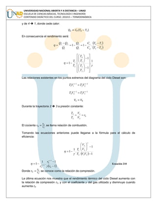 UNIVERSIDAD NACIONAL ABIERTA Y A DISTANCIA – UNAD
ESCUELA DE CIENCIAS BÁSICAS, TECNOLOGÍA E INGENIERÍA
CONTENIDO DIDÁCTICO DEL CURSO: 201015 – TERMODINÁMICA
y de 4  1, donde cede calor:
( )
En consecuencia el rendimiento será:
 
 23
14
1
2
1
21
.11
TT
TT
C
C
Q
Q
Q
QQ
p
v







1
.
1
1
.1
2
3
1
4
2
1



























T
T
T
T
T
T
Las relaciones existentes en los puntos extremos del diagrama del ciclo Diesel son:
1
22
1
11

 
VTVT
1
33
1
44

 
VTVT
Durante la trayectoria 2  3 a presión constante:
0
2
3
2
3
r
V
V
T
T

El cociente , se llama relación de combustión.
Tomando las ecuaciones anteriores puede llegarse a la fórmula para el cálculo de
eficiencia:
  1
1
.
1
1
23
2
3
2
1








VV
V
V
T
T



 1
1
.
1
1
0
1
0
1





r
r
rC 



Ecuación 210
Donde , se conoce como la relación de compresión.
La última ecuación nos muestra que el rendimiento térmico del ciclo Diesel aumenta con
la relación de compresión rC, y con el coeficiente del gas utilizado y disminuye cuando
aumenta r0.
 