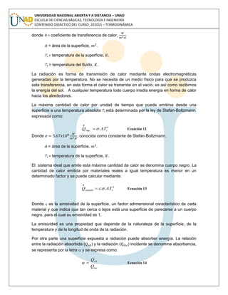 UNIVERSIDAD NACIONAL ABIERTA Y A DISTANCIA – UNAD
ESCUELA DE CIENCIAS BÁSICAS, TECNOLOGÍA E INGENIERÍA
CONTENIDO DIDÁCTICO DEL CURSO: 201015 – TERMODINÁMICA
donde h = coeficiente de transferencia de calor,
A = área de la superficie, .
Ts = temperatura de la superficie, .
Tf = temperatura del fluido, .
La radiación es forma de transmisión de calor mediante ondas electromagnéticas
generadas por la temperatura. No se necesita de un medio físico para que se produzca
esta transferencia, en esta forma el calor se transmite en el vacío, es así como recibimos
la energía del sol. A cualquier temperatura todo cuerpo irradia energía en forma de calor
hacia los alrededores.
La máxima cantidad de calor por unidad de tiempo que puede emitirse desde una
superficie a una temperatura absoluta Ts está determinada por la ley de Stefan-Boltzmann,
expresada como:
4
.max .. sTAQ 

Ecuación 12
Donde , conocida como constante de Stefan-Boltzmann.
A = área de la superficie, .
Ts = temperatura de la superficie, .
El sistema ideal que emite esta máxima cantidad de calor se denomina cuerpo negro. La
cantidad de calor emitida por materiales reales a igual temperatura es menor en un
determinado factor y se puede calcular mediante:
4
... semitido TAQ 

Ecuación 13
Donde  es la emisividad de la superficie, un factor adimensional característico de cada
material y que indica que tan cerca o lejos está una superficie de parecerse a un cuerpo
negro, para el cual su emisividad es 1.
La emisividad es una propiedad que depende de la naturaleza de la superficie, de la
temperatura y de la longitud de onda de la radiación.
Por otra parte una superficie expuesta a radiación puede absorber energía. La relación
entre la radiación absorbida ( ) y la radiación ( ) incidente se denomina absorbancia,
se representa por la letra  y se expresa como:
inc
ab
Q
Q
 Ecuación 14
 