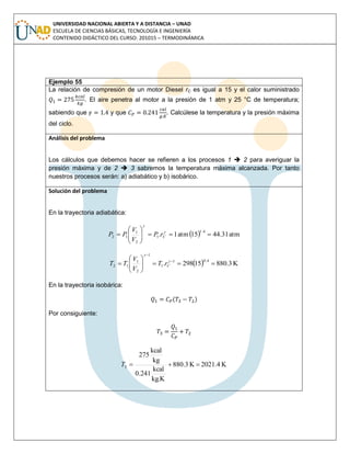 UNIVERSIDAD NACIONAL ABIERTA Y A DISTANCIA – UNAD
ESCUELA DE CIENCIAS BÁSICAS, TECNOLOGÍA E INGENIERÍA
CONTENIDO DIDÁCTICO DEL CURSO: 201015 – TERMODINÁMICA
Ejemplo 55
La relación de compresión de un motor Diesel rC es igual a 15 y el calor suministrado
. El aire penetra al motor a la presión de 1 atm y 25 °C de temperatura;
sabiendo que y que . Calcúlese la temperatura y la presión máxima
del ciclo.
Análisis del problema
Los cálculos que debemos hacer se refieren a los procesos 1  2 para averiguar la
presión máxima y de 2  3 sabremos la temperatura máxima alcanzada. Por tanto
nuestros procesos serán: a) adiabático y b) isobárico.
Solución del problema
En la trayectoria adiabática:
  atm31.4415atm1.
1.4
1
2
1
12 





 

CrP
V
V
PP
  K3.88015298.
0.41
1
1
2
1
12 





 



CrT
V
V
TT
En la trayectoria isobárica:
( )
Por consiguiente:
K2021.4K3.880
kg.K
kcal
0.241
kg
kcal
275
3 T
 