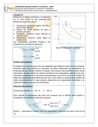 UNIVERSIDAD NACIONAL ABIERTA Y A DISTANCIA – UNAD
ESCUELA DE CIENCIAS BÁSICAS, TECNOLOGÍA E INGENIERÍA
CONTENIDO DIDÁCTICO DEL CURSO: 201015 – TERMODINÁMICA
Ejemplo 56
Determine el trabajo producido y la eficiencia
en un ciclo Diesel de aire estándar que
efectúa las siguientes etapas:
1. Compresión isentrópica desde 100 kPa y
290 K hasta 900 kPa
2. Adición de 34760 kJ/kmol de calor a
presión constante
3. Expansión adiabática hasta alcanzar el
volumen inicial
4. Enfriamiento isocórico hasta llegar al
estado inicial.
Las capacidades caloríficas molares a las
temperaturas promedio de operación:
Kkmol
kJ
pC aire
.
08.33
Kkmol
kJ
vC aire
.
64.23
Figura 94: Diagrama Pv ciclo Diesel
Análisis del problema
El trabajo en el ciclo es igual a la suma algebraica del trabajo en cada una de las etapas.
Entonces para cada proceso en particular se deben determinar las condiciones de
temperaturas que permitan calcular el trabajo. Para resolver este problema existen varias
alternativas: primero utilizar los valores promedio de las capacidades caloríficas de aire,
supuestas constantes en el intervalo de temperaturas, otra forma sería el de utilizar las
tablas de propiedades termodinámicas del aire o bien utilizar el software para análisis de
ciclos termodinámicos. En este ejemplo utilizaremos las capacidades caloríficas y el
software Progases que ya se ha mencionado.
Solución del problema
Condiciones iniciales kPP 1001  KT 2901 
Para calcular la temperatura del punto dos recuerde que la relación entre presión y
temperatura se establece mediante la ecuación:
K
kPa
kPa
K
P
P
TT 543
900
100
290
4,1
4,11
)
1
(
2
1
12 


















Donde  representa la relación entre las capacidades caloríficas que para el aire es de
1.4.
 