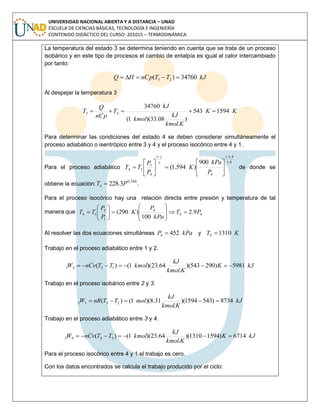 UNIVERSIDAD NACIONAL ABIERTA Y A DISTANCIA – UNAD
ESCUELA DE CIENCIAS BÁSICAS, TECNOLOGÍA E INGENIERÍA
CONTENIDO DIDÁCTICO DEL CURSO: 201015 – TERMODINÁMICA
La temperatura del estado 3 se determina teniendo en cuenta que se trata de un proceso
isobárico y en este tipo de procesos el cambio de entalpía es igual al calor intercambiado
por tanto:
kJTTpCnHQ 34760)( 23 
Al despejar la temperatura 3
KK
Kkmol
kJ
kmol
kJ
T
pCn
Q
T 1594543
)
.
08.33)(1(
34760
23 
Para determinar las condiciones del estado 4 se deben considerar simultáneamente el
proceso adiabático o isentrópico entre 3 y 4 y el proceso isocórico entre 4 y 1.
Para el proceso adiabático
4,1
4,11
4
1
4
3
34
900
)594.1(














P
kPa
K
P
P
TT


de donde se
obtiene la ecuación:
286,0
4 3.228 PT  .
Para el proceso isocórico hay una relación directa entre presión y temperatura de tal
manera que 44
4
1
4
14 9.2
100
)290( PT
kPa
P
K
P
P
TT 















Al resolver las dos ecuaciones simultáneas kPaP 4524  y KT 13104 
Trabajo en el proceso adiabático entre 1 y 2.
kJK
Kkmol
kJ
kmolTTvCnW 5981)290543)(
.
64.23)(1()( 1221 
Trabajo en el proceso isobárico entre 2 y 3.
kJ
Kkmol
kJ
molTTnRW 8734)5431594)(
.
31.8)(1()( 2332 
Trabajo en el proceso adiabático entre 3 y 4.
kJK
Kkmol
kJ
kmolTTvCnW 6714)15941310)(
.
64.23)(1()( 3443 
Para el proceso isocórico entre 4 y 1 el trabajo es cero.
Con los datos encontrados se calcula el trabajo producido por el ciclo:
 