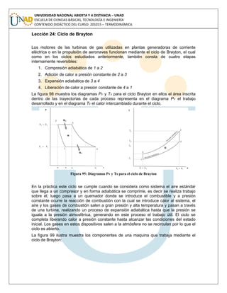 UNIVERSIDAD NACIONAL ABIERTA Y A DISTANCIA – UNAD
ESCUELA DE CIENCIAS BÁSICAS, TECNOLOGÍA E INGENIERÍA
CONTENIDO DIDÁCTICO DEL CURSO: 201015 – TERMODINÁMICA
Lección 24: Ciclo de Brayton
Los motores de las turbinas de gas utilizadas en plantas generadoras de corriente
eléctrica o en la propulsión de aeronaves funcionan mediante el ciclo de Brayton, el cual
como en los ciclos estudiados anteriormente, también consta de cuatro etapas
internamente reversibles:
1. Compresión adiabática de 1 a 2
2. Adición de calor a presión constante de 2 a 3
3. Expansión adiabática de 3 a 4
4. Liberación de calor a presión constante de 4 a 1
La figura 98 muestra los diagramas Pv y Ts para el ciclo Brayton en ellos el área inscrita
dentro de las trayectorias de cada proceso representa en el diagrama Pv el trabajo
desarrollado y en el diagrama Ts el calor intercambiado durante el ciclo.
Figura 95: Diagramas Pv y Ts para el ciclo de Brayton
En la práctica este ciclo se cumple cuando se considera como sistema el aire estándar
que llega a un compresor y en forma adiabática se comprime, es decir se realiza trabajo
sobre él, luego pasa a un quemador donde se introduce el combustible y a presión
constante ocurre la reacción de combustión con la cual se introduce calor al sistema, el
aire y los gases de combustión salen a gran presión y alta temperatura y pasan a través
de una turbina, realizando un proceso de expansión adiabática hasta que la presión se
iguala a la presión atmosférica, generando en este proceso el trabajo útil. El ciclo se
completa liberando calor a presión constante hasta alcanzar las condiciones del estado
inicial. Los gases en estos dispositivos salen a la atmósfera no se recirculan por lo que el
ciclo es abierto.
La figura 99 ilustra muestra los componentes de una maquina que trabaja mediante el
ciclo de Brayton:
 