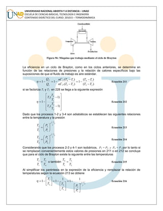 UNIVERSIDAD NACIONAL ABIERTA Y A DISTANCIA – UNAD
ESCUELA DE CIENCIAS BÁSICAS, TECNOLOGÍA E INGENIERÍA
CONTENIDO DIDÁCTICO DEL CURSO: 201015 – TERMODINÁMICA
Figura 96: Máquina que trabaja mediante el ciclo de Brayton
La eficiencia en un ciclo de Brayton, como en los ciclos anteriores, se determina en
función de las relaciones de presiones y la relación de calores específicos bajo las
suposiciones de que el fluido de trabajo es aire estándar.
)(
)(
1
)(
)(
11
23
14
23
14
TT
TT
TTCn
TTCn
Q
Q
p
p
c
f





 Ecuación 211
si se factoriza T1 y T2 en 228 se llega a la siguiente expresión















)1(
)1(
1
2
3
2
1
4
1
T
T
T
T
T
T
 Ecuación 212
Dado que los procesos 1-2 y 3-4 son adiabáticos se establecen las siguientes relaciones
entre la temperatura y la presión
)
1
(
1
2
1
2

 







P
P
T
T
Ecuación 213
)
1
(
4
3
4
3

 







P
P
T
T
Ecuación 214
Considerando que los procesos 2-3 y 4-1 son isobáricos, P2 = P3 y P4 = P1 por lo tanto si
se remplazan convenientemente estos valores de presiones en 211 o en 212 se concluye
que para el ciclo de Brayton existe la siguiente entre las temperaturas
4
3
1
2
T
T
T
T
 o también
2
3
1
4
T
T
T
T
 Ecuación 215
Al simplificar los paréntesis en la expresión de la eficiencia y remplazar la relación de
temperaturas según la ecuación 213 se obtiene
)
1
(
1
2
1
22
1 1
1
1
11


 




















P
P
T
TT
T
Ecuación 216
 