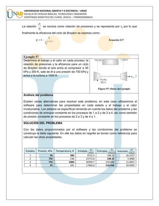 UNIVERSIDAD NACIONAL ABIERTA Y A DISTANCIA – UNAD
ESCUELA DE CIENCIAS BÁSICAS, TECNOLOGÍA E INGENIERÍA
CONTENIDO DIDÁCTICO DEL CURSO: 201015 – TERMODINÁMICA
La relación
1
2
P
P
se conoce como relación de presiones y se representa por rp por lo que
finalmente la eficiencia del ciclo de Brayton se expresa como:

 /)1(
1
1 

pr
Ecuación 217
Ejemplo 57
Determine el trabajo y el calor en cada proceso, la
relación de presiones y la eficiencia para un ciclo
de Brayton donde el aire entra al compresor a 95
kPa y 300 K, sale de él a una presión de 750 kPa y
entra a la turbina a 1000 K.
Figura 97: Datos del ejemplo
Análisis del problema
Existen varias alternativas para resolver este problema, en este caso utilizaremos el
software para determinar las propiedades en cada estado y el trabajo y el calor
involucrados. Los estados se especifican teniendo en cuenta los datos del problema y las
condiciones de entropía constante en los procesos de 1 a 2 y de 3 a 4; así como también
de presión constante en los procesos de 2 a 3 y de 4 a 1.
SOLUCIÓN DEL PROBLEMA
Con los datos proporcionados por el software y las condiciones del problema se
construye la tabla siguiente. En ella los datos en negrilla se toman como referencia para
calcular las otras propiedades.
Estados Presión, kPa Temperatura, K Entalpía, Entropía, Volumen,
1 95 300 8725.5 198.55 26.2557
2 750 538 15772.8 198.55 5.9680
3 750 1000 30399.7 218.048 11.0857
4 95 581 17066.8 218.048 50.8585
 
