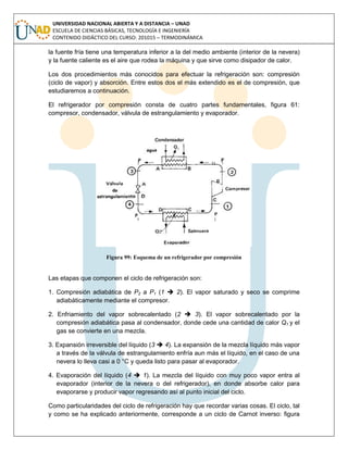 UNIVERSIDAD NACIONAL ABIERTA Y A DISTANCIA – UNAD
ESCUELA DE CIENCIAS BÁSICAS, TECNOLOGÍA E INGENIERÍA
CONTENIDO DIDÁCTICO DEL CURSO: 201015 – TERMODINÁMICA
la fuente fría tiene una temperatura inferior a la del medio ambiente (interior de la nevera)
y la fuente caliente es el aire que rodea la máquina y que sirve como disipador de calor.
Los dos procedimientos más conocidos para efectuar la refrigeración son: compresión
(ciclo de vapor) y absorción. Entre estos dos el más extendido es el de compresión, que
estudiaremos a continuación.
El refrigerador por compresión consta de cuatro partes fundamentales, figura 61:
compresor, condensador, válvula de estrangulamiento y evaporador.
Figura 99: Esquema de un refrigerador por compresión
Las etapas que componen el ciclo de refrigeración son:
1. Compresión adiabática de P2 a P1 (1  2). El vapor saturado y seco se comprime
adiabáticamente mediante el compresor.
2. Enfriamiento del vapor sobrecalentado (2  3). El vapor sobrecalentado por la
compresión adiabática pasa al condensador, donde cede una cantidad de calor Q1 y el
gas se convierte en una mezcla.
3. Expansión irreversible del líquido (3  4). La expansión de la mezcla líquido más vapor
a través de la válvula de estrangulamiento enfría aun más el líquido, en el caso de una
nevera lo lleva casi a 0 °C y queda listo para pasar al evaporador.
4. Evaporación del líquido (4  1). La mezcla del líquido con muy poco vapor entra al
evaporador (interior de la nevera o del refrigerador), en donde absorbe calor para
evaporarse y producir vapor regresando así al punto inicial del ciclo.
Como particularidades del ciclo de refrigeración hay que recordar varias cosas. El ciclo, tal
y como se ha explicado anteriormente, corresponde a un ciclo de Carnot inverso: figura
 