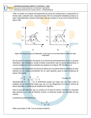UNIVERSIDAD NACIONAL ABIERTA Y A DISTANCIA – UNAD
ESCUELA DE CIENCIAS BÁSICAS, TECNOLOGÍA E INGENIERÍA
CONTENIDO DIDÁCTICO DEL CURSO: 201015 – TERMODINÁMICA
100a, en donde se muestran principalmente las zonas de condensación y evaporación en
donde cede y absorbe calor, respectivamente. Pero la compresión adiabática produce un
vapor sobrecalentado, proceso isentrópico, que se muestra en el pico de la derecha de la
figura 100b.
Figura 100: Diagrama para el refrigerador: a) de Carnot y b) real mostrando la región del vapor
recalentado
De otra parte, la expansión del líquido en la válvula de estrangulamiento no es un proceso
isentrópico, sino isentálpico, similar al efecto Joule-Kelvin que se estudió previamente; lo
cual se muestra por la línea punteada que aparece en la figura 100, literales a y b.
La eficiencia del refrigerador de Carnot se define por el cociente entre la cantidad de calor
extraída Q2 y el trabajo suministrado | | en valor absoluto, para no tener problemas de
signos. Nos queda:
21
2
21
22
TT
T
QQ
Q
W
Q



 Ecuación 218
Generalmente T2 > (T1 – T2), el rendimiento puede ser mayor que uno. Para evitar el
problema de un rendimiento mayor que uno, la η de refrigeración se le da el nombre de
efecto frigorífico o coeficiente de amplificación frigorífica.
Para el caso del frigorífico que no cumple con el ciclo de Carnot, más bien se comporta
algo parecido a un ciclo de Rankine inverso, la eficiencia puede ser calculada de otra
manera.
La eficiencia queda definida por:
21
2
QQ
Q


Dado que el paso (4’  1) es un proceso isobárico:
 