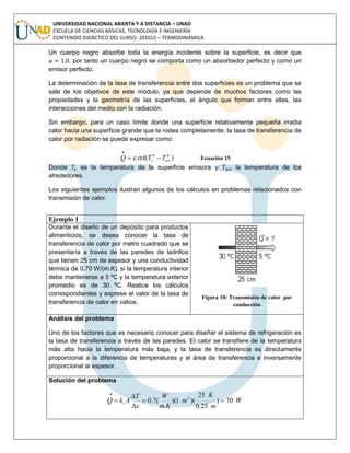 UNIVERSIDAD NACIONAL ABIERTA Y A DISTANCIA – UNAD
ESCUELA DE CIENCIAS BÁSICAS, TECNOLOGÍA E INGENIERÍA
CONTENIDO DIDÁCTICO DEL CURSO: 201015 – TERMODINÁMICA
Un cuerpo negro absorbe toda la energía incidente sobre la superficie, es decir que
, por tanto un cuerpo negro se comporta como un absorbedor perfecto y como un
emisor perfecto.
La determinación de la tasa de transferencia entre dos superficies es un problema que se
sale de los objetivos de este módulo, ya que depende de muchos factores como las
propiedades y la geometría de las superficies, el ángulo que forman entre ellas, las
interacciones del medio con la radiación.
Sin embargo, para un caso límite donde una superficie relativamente pequeña irradia
calor hacia una superficie grande que la rodea completamente, la tasa de transferencia de
calor por radiación se puede expresar como:
)(. 44
airs TTAQ 

 Ecuación 15
Donde es la temperatura de la superficie emisora y la temperatura de los
alrededores.
Los siguientes ejemplos ilustran algunos de los cálculos en problemas relacionados con
transmisión de calor.
Ejemplo 1
Durante el diseño de un depósito para productos
alimenticios, se desea conocer la tasa de
transferencia de calor por metro cuadrado que se
presentaría a través de las paredes de ladrillos
que tienen 25 cm de espesor y una conductividad
térmica de 0.70 W/(m.K), si la temperatura interior
debe mantenerse a 5 ºC y la temperatura exterior
promedio es de 30 ºC. Realice los cálculos
correspondientes y exprese el valor de la tasa de
transferencia de calor en vatios.
Figura 10: Transmisión de calor por
conducción
Análisis del problema
Uno de los factores que es necesario conocer para diseñar el sistema de refrigeración es
la tasa de transferencia a través de las paredes. El calor se transfiere de la temperatura
más alta hacia la temperatura más baja, y la tasa de transferencia es directamente
proporcional a la diferencia de temperaturas y al área de transferencia e inversamente
proporcional al espesor.
Solución del problema
W
m
K
m
Km
W
x
T
AkQ t 70)
25.0
25
)(1)(
.
(7.0 2





 