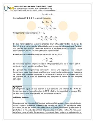 UNIVERSIDAD NACIONAL ABIERTA Y A DISTANCIA – UNAD
ESCUELA DE CIENCIAS BÁSICAS, TECNOLOGÍA E INGENIERÍA
CONTENIDO DIDÁCTICO DEL CURSO: 201015 – TERMODINÁMICA
Como el paso (1’  2  3) es también isobárico:
'4'1'3''1
'4'1
HHHH
HH



Pero para el proceso isentálpico:
'1''1
'3'1
'1''1
'4'1
HH
HH
HH
HH






De esta manera podemos calcular la eficiencia de un refrigerador no ideal (no del tipo de
Carnot) de una manera similar a los cálculos que hicimos para la máquina de Rankine,
con base en temperaturas, presiones, entalpías y entropías de vapor saturado, vapor
sobre calentado, líquido saturado y títulos de vapor húmedo.
Para el caso del título recordemos que viene dado por la fórmula:
La eficiencia o factor de amplificación de un refrigerador calculada por el ciclo de Carnot
es siempre mayor, que para un ciclo no ideal.
En general, los refrigeradores comerciales tienen una capacidad para producir
temperaturas bajas, determinada empíricamente (experimentalmente); pero en cualquiera
de los casos no puede ser mayor que la calculada teóricamente, con la cual esta sección
se convierte en un punto de referencia para comparar la calidad de una máquina
comercial.
Ejemplo 58
Un refrigerador sigue un ciclo ideal en el cual consume una potencia de 100 W. La
temperatura exterior (foco caliente) es de 45°C. ¿Cuánto tiempo gastará en congelar 4 kg
de agua introducidos al refrigerador a la temperatura ambiente?
Análisis del problema
Generalmente los motores eléctricos que accionan el compresor, vienen caracterizados
por un consumo de energía expresado por: caballos de fuerza, HP; caballos de vapor
CV; watios, W; etc. En nuestro caso particular de W (watios) recordemos que se refiere al
producto de la intensidad de corriente (amperios, A) por el voltaje (voltios, V), necesarios
para hacer mover el motor del compresor. La potencia de un motor es el cociente entre el
4''1
4'4
HH
HH
X



 