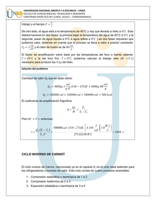 UNIVERSIDAD NACIONAL ABIERTA Y A DISTANCIA – UNAD
ESCUELA DE CIENCIAS BÁSICAS, TECNOLOGÍA E INGENIERÍA
CONTENIDO DIDÁCTICO DEL CURSO: 201015 – TERMODINÁMICA
trabajo y el tiempo .
De otro lado, el agua está a la temperatura de 45°C y hay que llevarla a hielo a . Esto
deberá hacerse en dos fases: la primera bajar la temperatura del agua de 45°C a y la
segunda, pasar de agua líquida a 0°C a agua sólida a . Las dos fases requieren que
quitemos calor, teniendo en cuenta que el proceso se lleva a cabo a presión constante:
y el calor de fusión es de .
El factor de amplificación viene dado por las temperaturas del foco o fuente caliente:
y la del foco frío: ; podemos calcular el trabajo neto ( )
necesario para producir los de hielo.
Solución del problema
Cantidad de calor Q2 que se debe retirar:
( )
El coeficiente de amplificación frigorífica:
21
22
TT
T
W
Q


Pero ; entonces:
 
 
s
W100K
J
sW
cal
J
4.184273)K-(318cal
PT
TTQ
t 3444
273
.
0.1500000
.
.
2
212
















CICLO INVERSO DE CARNOT
El ciclo inverso de Carnot, mencionado ya en el capítulo 9, es el ciclo ideal estándar para
los refrigeradores o bombas de calor. Este ciclo consta de cuatro procesos reversibles:
1. Compresión adiabática o isentrópica de 1 a 2
2. Compresión isotérmica de 2 a 3
3. Expansión adiabática o isentrópica de 3 a 4
 