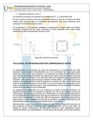 UNIVERSIDAD NACIONAL ABIERTA Y A DISTANCIA – UNAD
ESCUELA DE CIENCIAS BÁSICAS, TECNOLOGÍA E INGENIERÍA
CONTENIDO DIDÁCTICO DEL CURSO: 201015 – TERMODINÁMICA
4. Expansión isotérmica de 4 a 1
Los anteriores procesos se muestran en los diagramas Pv y Ts de la figura 106.
El ciclo inverso de Carnot solo tiene importancia teórica ya que en la práctica es difícil
realizar tales procesos pero su coeficiente de operación sirve como referencia para
comparar el rendimiento de otros ciclos.
En el diagrama Ts, los procesos adiabáticos corresponden a líneas rectas de entropía
constante, limitadas por las líneas isotermas. El área encerrada entre estas líneas
representa el calor intercambiado durante el ciclo.
Figura 101: Ciclo inverso de Carnot
CICLO IDEAL DE REFRIGERACIÓN POR COMPRESIÓN DE VAPOR
La refrigeración por compresión de vapor se fundamenta en el principio de que toda
sustancia líquida requiere necesariamente que se le suministre calor para que pueda
evaporarse, si no se da esta condición no se presenta el cambio de fase. Dentro de la
gran cantidad de sustancias líquidas hay algunas que pasan más fácilmente a la fase de
vapor que otras. Por ejemplo si Ud. deja caer sobre una superficie plana, a temperatura
ambiente, unas cuantas gotas de agua, acetona o alcohol etílico, ¿cuál cree que se va a
evaporar más rápidamente? A igual temperatura, la presión de vapor de la acetona es
mayor que la del alcohol etílico y la de éste, a su vez, es mayor que la del agua, por lo
tanto, la acetona se vaporiza primero. Esta característica es muy importante considerar
cuando haya que elegir un buen refrigerante.
La capacidad de refrigeración de una sustancia se puede comprobar mediante una
experiencia muy sencilla, se humedece un algodón con uno de los líquidos como los ya
mencionados, se coloca junto al bulbo de un termómetro y se registran las temperaturas,
es de esperarse que la temperatura más baja se presente en aquel líquido que tenga el
menor punto de ebullición y el más alto calor de evaporación. Otras características que
debe poseer un buen refrigerante son las de no ser tóxico, corrosivo o inflamable de ser
químicamente estable y por su puesto de fácil acceso y económico.
Históricamente y desde que comenzó a finales del siglo XIX la refrigeración mecánica, se
han empleado numerosas sustancias como refrigerantes tales como el éter etílico, el
dióxido de azufre, hidrocarburos de bajo peso molecular, pero rápidamente fueron
sustituidos debido a su inflamabilidad o a su alto grado de corrosión. El amoniaco también
 