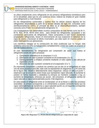 UNIVERSIDAD NACIONAL ABIERTA Y A DISTANCIA – UNAD
ESCUELA DE CIENCIAS BÁSICAS, TECNOLOGÍA E INGENIERÍA
CONTENIDO DIDÁCTICO DEL CURSO: 201015 – TERMODINÁMICA
se utilizó ampliamente como refrigerante en los primeros refrigeradores domésticos pero
en la actualidad, pese que es una sustancia tóxica, todavía se emplea en gran medida
para refrigeración a nivel industrial.
En los refrigeradores comerciales y cuartos fríos se utilizan todavía algunos de los
refrigerantes desarrollados a partir de la tercera década del siglo XX, conocidos como
clorofluoronarbonos (CFC), el principal de ellos es el diclorodifluorometano, también
conocido como Freón 12 o simplemente refrigerante 12.
Los investigadores han desarrollado muchos compuestos de esta familia como los R-11,
R-14, R22, R134, R218 entre otros, para brindar los refrigerantes apropiados a las
condiciones particulares de refrigeración. Estos compuestos si bien tienen excelentes
propiedades refrigerantes, tienen el inconveniente de que ocasionan el deterioro de la
capa de ozono y favorecen el efecto invernadero, por esta razón en muchos países se
están restringiendo sus aplicaciones.
Los científicos trabajan en la consecución de otras sustancias que no tengan este
problema como los CFC no halogenados completamente y entre los cuales se propone el
uso del metilcloroformo.
El ciclo termodinámico de refrigeración por compresión de vapor que realiza el
refrigerante consta de cuatro procesos:
1. Compresión adiabática en el compresor (1 a 2).
2. Eliminación de calor a presión constante en el condensador (2 a 3).
3. Estrangulamiento a entalpía constante mediante un tubo capilar o una válvula de
expansión (3 a 4).
4. Absorción de calor a presión constante en el evaporador (4 a 1).
Es importante comprender y analizar los cambios que se dan en el refrigerante en cada
uno de estos procesos para ello, este ciclo se representan en diagramas Ts y Ph como los
de la figura 102. Observe detenidamente estos diagramas. Ubique en ellos el punto 1,
observará que se encuentra sobre líneas que representan vapor saturado. Al aumentar la
presión en forma reversible y adiabática la entropía se mantiene constante y hay un
aumento de temperatura; entonces por acción del compresor, el refrigerante cambia de
vapor saturado a vapor sobrecalentado (punto 2 del diagrama).
En este estado el refrigerante entra al condensador; en él se llevan a cabo dos procesos
reversibles: el primero corresponde a un enfriamiento a presión constante hasta que de
vapor sobrecalentado se transforma a vapor saturado (punto a) y el segundo corresponde
a la transformación hasta líquido saturado (punto 3).
Figura 102: Diagramas Ts y Ph del ciclo de refrigeración por compresión de vapor
 