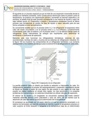 UNIVERSIDAD NACIONAL ABIERTA Y A DISTANCIA – UNAD
ESCUELA DE CIENCIAS BÁSICAS, TECNOLOGÍA E INGENIERÍA
CONTENIDO DIDÁCTICO DEL CURSO: 201015 – TERMODINÁMICA
El siguiente es un proceso especial ya que se trata de una expansión irreversible donde la
entalpía se mantiene constante, como consecuencia disminuyen tanto la presión como la
temperatura, se produce una vaporización parcial y aumentan el volumen específico y la
entropía; el estado final de este proceso corresponde a una mezcla de líquido y vapor de
baja calidad (punto 4). Finalmente a presión y temperatura constantes ocurre el último
proceso que corresponde al cambio de fase de líquido a vapor saturado para de esa
forma completar el ciclo termodinámico.
Es conveniente resaltar que en el proceso entre 4 y 1 el refrigerante al evaporarse retira
calor del medio circundante y en el proceso entre 2 y 3 al enfriarse y posteriormente
condensarse cede calor al exterior y en el proceso entre 1 y 2 se efectúa trabajo sobre el
refrigerante. Estos intercambios de energía son importantes para determinar el
rendimiento o coeficiente de operación.
Mediante este ciclo funcionan los refrigeradores domésticos, sistemas de aire
acondicionado, bombas de calor y muchos de los sistemas de refrigeración industrial. En
la figura 103 se muestran los componentes de un refrigerador doméstico. Los números
corresponden a los estados por los que pasa sucesivamente el refrigerante en cada ciclo.
Figura 103: Componentes de un refrigerador
La parrilla posterior tiene un diseño que facilita la radiación e intercambio de calor. En
refrigeradores pequeños el proceso de estrangulamiento o expansión isoentálpica donde
el líquido es forzado a pasar de una región de alta presión a una región de más baja
presión se realiza mediante un simple tubo capilar, es más económico y no presenta
problemas de mantenimiento, en sistemas industriales se utilizan válvulas de expansión.
El interior de la nevera y el congelador se encuentran aislados del medio exterior
mediante aislantes térmico como poliuretano y lana de vidrio, de tal manera que la
absorción de calor del interior provoca la disminución de la temperatura.
El compresor es accionado por un motor eléctrico el cual se encuentra conectado a un
sistema de termostato que permite ponerse en marcha cuando la temperatura alcanza un
valor superior al límite deseado o apagarse si la temperatura baja de un determinado
 