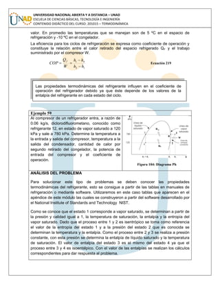 UNIVERSIDAD NACIONAL ABIERTA Y A DISTANCIA – UNAD
ESCUELA DE CIENCIAS BÁSICAS, TECNOLOGÍA E INGENIERÍA
CONTENIDO DIDÁCTICO DEL CURSO: 201015 – TERMODINÁMICA
valor. En promedio las temperaturas que se manejan son de 5 ºC en el espacio de
refrigeración y -10 ºC en el congelador.
La eficiencia para los ciclos de refrigeración se expresa como coeficiente de operación y
constituye la relación entre el calor retirado del espacio refrigerado QF y el trabajo
suministrado por el compresor W.
12
41
hh
hh
W
Q
COP
f


 Ecuación 219
Ejemplo 59
Al compresor de un refrigerador entra, a razón de
0.06 kg/s, diclorodifluorometano, conocido como
refrigerante 12, en estado de vapor saturado a 120
kPa y sale a 780 kPa. Determine la temperatura a
la entrada y salida del compresor, temperatura a la
salida del condensador, cantidad de calor por
segundo retirado del congelador, la potencia de
entrada del compresor y el coeficiente de
operación.
Figura 104: Diagrama Ph
ANÁLISIS DEL PROBLEMA
Para solucionar este tipo de problemas se deben conocer las propiedades
termodinámicas del refrigerante, esto se consigue a partir de las tablas en manuales de
refrigeración o mediante software. Utilizaremos en este caso tablas que aparecen en el
apéndice de este módulo las cuales se construyeron a partir del software desarrollado por
el National Institute of Standards and Technology NIST.
Como se conoce que el estado 1 corresponde a vapor saturado, se determinan a partir de
la presión y calidad igual a 1, la temperatura de saturación, la entalpía y la entropía del
vapor saturado. Dado que el proceso entre 1 y 2 es isentrópico se toma como referencia
el valor de la entropía del estado 1 y a la presión del estado 2 que es conocida se
determinan la temperatura y la entalpía. Como el proceso entre 2 y 3 se realiza a presión
constante, con esta presión se determina la entalpía de líquido saturado y la temperatura
de saturación. El valor de entalpía del estado 3 es el mismo del estado 4 ya que el
proceso entre 3 y 4 es isoentálpico. Con el valor de las entalpías se realizan los cálculos
correspondientes para dar respuesta al problema.
Las propiedades termodinámicas del refrigerante influyen en el coeficiente de
operación del refrigerador debido ya que éste depende de los valores de la
entalpía del refrigerante en cada estado del ciclo.
 
