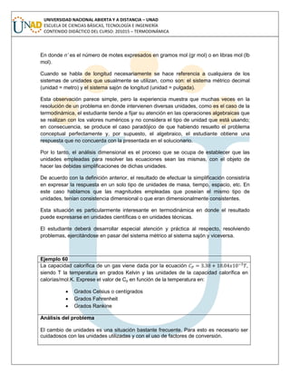 UNIVERSIDAD NACIONAL ABIERTA Y A DISTANCIA – UNAD
ESCUELA DE CIENCIAS BÁSICAS, TECNOLOGÍA E INGENIERÍA
CONTENIDO DIDÁCTICO DEL CURSO: 201015 – TERMODINÁMICA
En donde n’ es el número de motes expresados en gramos mol (gr mol) o en libras mol (lb
mol).
Cuando se habla de longitud necesariamente se hace referencia a cualquiera de los
sistemas de unidades que usualmente se utilizan, como son: el sistema métrico decimal
(unidad = metro) y el sistema sajón de longitud (unidad = pulgada).
Esta observación parece simple, pero la experiencia muestra que muchas veces en la
resolución de un problema en donde intervienen diversas unidades, como es el caso de la
termodinámica, el estudiante tiende a fijar su atención en las operaciones algebraicas que
se realizan con los valores numéricos y no considera el tipo de unidad que está usando;
en consecuencia, se produce el caso paradójico de que habiendo resuelto el problema
conceptual perfectamente y, por supuesto, el algebraico, el estudiante obtiene una
respuesta que no concuerda con la presentada en el solucionario.
Por lo tanto, el análisis dimensional es el proceso que se ocupa de establecer que las
unidades empleadas para resolver las ecuaciones sean las mismas, con el objeto de
hacer las debidas simplificaciones de dichas unidades.
De acuerdo con la definición anterior, el resultado de efectuar la simplificación consistiría
en expresar la respuesta en un solo tipo de unidades de masa, tiempo, espacio, etc. En
este caso hablamos que las magnitudes empleadas que poseían el mismo tipo de
unidades, tenían consistencia dimensional o que eran dimensionalmente consistentes.
Esta situación es particularmente interesante en termodinámica en donde el resultado
puede expresarse en unidades científicas o en unidades técnicas.
El estudiante deberá desarrollar especial atención y práctica al respecto, resolviendo
problemas, ejercitándose en pasar del sistema métrico al sistema sajón y viceversa.
Ejemplo 60
La capacidad calorífica de un gas viene dada por la ecuación ,
siendo T la temperatura en grados Kelvin y las unidades de la capacidad calorífica en
calorías/mol.K. Exprese el valor de Cp en función de la temperatura en:
 Grados Celsius o centígrados
 Grados Fahrenheit
 Grados Rankine
Análisis del problema
El cambio de unidades es una situación bastante frecuente. Para esto es necesario ser
cuidadosos con las unidades utilizadas y con el uso de factores de conversión.
 