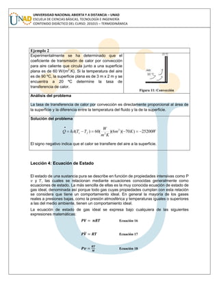 UNIVERSIDAD NACIONAL ABIERTA Y A DISTANCIA – UNAD
ESCUELA DE CIENCIAS BÁSICAS, TECNOLOGÍA E INGENIERÍA
CONTENIDO DIDÁCTICO DEL CURSO: 201015 – TERMODINÁMICA
Ejemplo 2
Experimentalmente se ha determinado que el
coeficiente de transmisión de calor por convección
para aire caliente que circula junto a una superficie
plana es de 60 W/(m2
.K). Si la temperatura del aire
es de 90 ºC, la superficie plana es de 3 m x 2 m y se
encuentra a 20 ºC determine la tasa de
transferencia de calor.
Figura 11: Convección
Análisis del problema
La tasa de transferencia de calor por convección es directamente proporcional al área de
la superficie y la diferencia entre la temperatura del fluido y la de la superficie.
Solución del problema
WKm
Km
W
TThAQ fs 25200)70)(6)((60)( 2
2


El signo negativo indica que el calor se transfiere del aire a la superficie.
Lección 4: Ecuación de Estado
El estado de una sustancia pura se describe en función de propiedades intensivas como P
y , las cuales se relacionan mediante ecuaciones conocidas generalmente como
ecuaciones de estado. La más sencilla de ellas es la muy conocida ecuación de estado de
gas ideal, denominada así porque todo gas cuyas propiedades cumplan con esta relación
se considera que tiene un comportamiento ideal. En general la mayoría de los gases
reales a presiones bajas, como la presión atmosférica y temperaturas iguales o superiores
a las del medio ambiente, tienen un comportamiento ideal.
La ecuación de estado de gas ideal se expresa bajo cualquiera de las siguientes
expresiones matemáticas:
Ecuación 16
̅ Ecuación 17
Ecuación 18
 