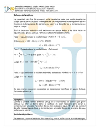 UNIVERSIDAD NACIONAL ABIERTA Y A DISTANCIA – UNAD
ESCUELA DE CIENCIAS BÁSICAS, TECNOLOGÍA E INGENIERÍA
CONTENIDO DIDÁCTICO DEL CURSO: 201015 – TERMODINÁMICA
Solución del problema
La capacidad calorífica de un cuerpo es la cantidad de calor que puede absorber un
cuerpo para subir en un grado su temperatura. En este problema dicha capacidad es una
función de la temperatura. Es así como su valor va a depender de la temperatura que
tenga el cuerpo.
Aquí la capacidad calorífica está expresada en grados Kelvin y se debe hacer su
equivalencia a grados Celsius, Fahrenheit y Rankine respectivamente.
Paso 1: Equivalencia de la escala Celsius y Kelvin: .
Entonces, ( )
Paso 2: Equivalencia de la escala Celsius y Fahrenheit:
32º
5
9
º  CF , o lo que es igual:  32º
9
5
º  FC
Luego:  32º
9
5
1004.1830.8 5
 FxCp
FxCp º1002.1098.7 3

Paso 3: Equivalencia de la escala Fahrenheit y de la escala Rankine:
Luego:
( )
De esta manera quedaron expresadas las capacidades caloríficas en grados Celsius,
Fahrenheit y Rankine.
Ejemplo 61
Calcule la Unidad Térmica Británica (BTU) en su equivalencia de calorías por grado
Celsius. La BTU se define como la cantidad de calor necesario para elevar la
temperatura en un grado Fahrenheit de una libra inglesa de agua (454 grs). La cantidad
de calor necesario para elevar la temperatura en un grado Celsius de un gramo de agua
se llama una caloría.
Análisis del problema
Es necesario consultar las tablas de conversión y buscar un factor que al usarlo se vayan
 