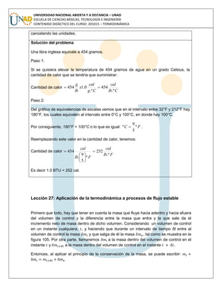 UNIVERSIDAD NACIONAL ABIERTA Y A DISTANCIA – UNAD
ESCUELA DE CIENCIAS BÁSICAS, TECNOLOGÍA E INGENIERÍA
CONTENIDO DIDÁCTICO DEL CURSO: 201015 – TERMODINÁMICA
cancelando las unidades.
Solución del problema
Una libra inglesa equivale a 454 gramos.
Paso 1:
Si se quisiera elevar la temperatura de 454 gramos de agua en un grado Celsius, la
cantidad de calor que se tendría que suministrar:
Cantidad de calor
Clb
cal
Cg
cal
x
lb
g
.º
454
.º
0.1454 
Paso 2:
Del gráfico de equivalencias de escalas vemos que en el intervalo entre 32°F y 212°F hay
180°F, los cuales equivalen al intervalo entre 0°C y 100°C, en donde hay 100°C.
Por consiguiente, 180°F = 100°C o lo que es igual: FC º
5
9
º  .
Reemplazando este valor en la cantidad de calor, tenemos:
Cantidad de calor
Flb
cal
Flb
cal
.º
252
º
5
9
.
454 







Es decir 1.0 BTU = 252 cal.
Lección 27: Aplicación de la termodinámica a procesos de flujo estable
Primero que todo, hay que tener en cuenta la masa que fluye hacia adentro y hacia afuera
del volumen de control y la diferencia entre la masa que entra y la que sale da el
incremento neto de masa dentro de dicho volumen. Considerando un volumen de control
en un instante cualquiera, , y haciendo que durante un intervalo de tiempo δt entre al
volumen de control la masa y que salga de él la masa , tal como se muestra en la
figura 105. Por otra parte, llamaremos t a la masa dentro del volumen de control en el
instante y a la masa dentro del volumen de control en el instante .
Entonces, al aplicar el principio de la conservación de la masa, se puede escribir:
.
 