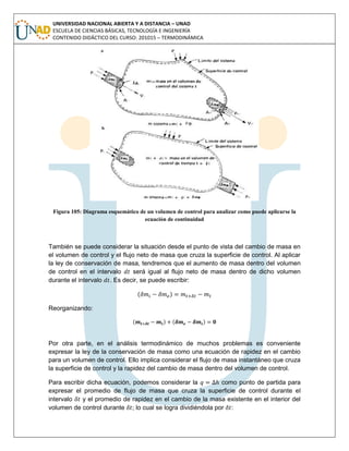 UNIVERSIDAD NACIONAL ABIERTA Y A DISTANCIA – UNAD
ESCUELA DE CIENCIAS BÁSICAS, TECNOLOGÍA E INGENIERÍA
CONTENIDO DIDÁCTICO DEL CURSO: 201015 – TERMODINÁMICA
Figura 105: Diagrama esquemático de un volumen de control para analizar como puede aplicarse la
ecuación de continuidad
También se puede considerar la situación desde el punto de vista del cambio de masa en
el volumen de control y el flujo neto de masa que cruza la superficie de control. Al aplicar
la ley de conservación de masa, tendremos que el aumento de masa dentro del volumen
de control en el intervalo será igual al flujo neto de masa dentro de dicho volumen
durante el intervalo . Es decir, se puede escribir:
( )
Reorganizando:
( ) ( )
Por otra parte, en el análisis termodinámico de muchos problemas es conveniente
expresar la ley de la conservación de masa como una ecuación de rapidez en el cambio
para un volumen de control. Ello implica considerar el flujo de masa instantáneo que cruza
la superficie de control y la rapidez del cambio de masa dentro del volumen de control.
Para escribir dicha ecuación, podemos considerar la como punto de partida para
expresar el promedio de flujo de masa que cruza la superficie de control durante el
intervalo y el promedio de rapidez en el cambio de la masa existente en el interior del
volumen de control durante ; lo cual se logra dividiéndola por :
 