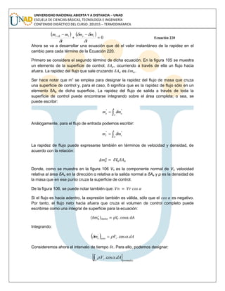 UNIVERSIDAD NACIONAL ABIERTA Y A DISTANCIA – UNAD
ESCUELA DE CIENCIAS BÁSICAS, TECNOLOGÍA E INGENIERÍA
CONTENIDO DIDÁCTICO DEL CURSO: 201015 – TERMODINÁMICA
   
0



t
mm
t
mm iettt




Ecuación 220
Ahora se va a desarrollar una ecuación que dé el valor instantáneo de la rapidez en el
cambio para cada término de la Ecuación 220.
Primero se considera el segundo término de dicha ecuación. En la figura 105 se muestra
un elemento de la superficie de control, , ocurriendo a través de ella un flujo hacia
afuera. La rapidez del flujo que sale cruzando es .
Ser hace notar que m” se emplea para designar la rapidez del flujo de masa que cruza
una superficie de control y, para el caso, δ significa que es la rapidez de flujo sólo en un
elemento δAe de dicha superficie. La rapidez del flujo de salida a través de toda la
superficie de control puede encontrarse integrando sobre el área completa; o sea, se
puede escribir:

A
ee mm ''''

Análogamente, para el flujo de entrada podemos escribir:

A
ii mm ''''

La rapidez de flujo puede expresarse también en términos de velocidad y densidad, de
acuerdo con la relación:
Donde, como se muestra en la figura 106 Vn es la componente normal de Vr, velocidad
relativa al área δAe en la dirección α relativa a la salida normal a δAe y ρ es la densidad de
la masa que en ese punto cruza la superficie de control.
De la figura 106, se puede notar también que:
Si el flujo es hacia adentro, la expresión también es válida, sólo que el es negativo.
Por tanto, el flujo neto hacia afuera que cruza el volumen de control completo puede
escribirse como una integral de superficie para la ecuación:
( )
Integrando:
  dAVm rnetoe .cos.'
 
Consideremos ahora el intervalo de tiempo . Para ello, podemos designar:
 promedioA
r dAV .cos.. 
 