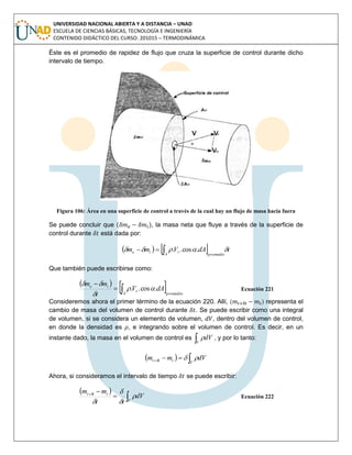 UNIVERSIDAD NACIONAL ABIERTA Y A DISTANCIA – UNAD
ESCUELA DE CIENCIAS BÁSICAS, TECNOLOGÍA E INGENIERÍA
CONTENIDO DIDÁCTICO DEL CURSO: 201015 – TERMODINÁMICA
Éste es el promedio de rapidez de flujo que cruza la superficie de control durante dicho
intervalo de tiempo.
Figura 106: Área en una superficie de control a través de la cual hay un flujo de masa hacia fuera
Se puede concluir que ( ), la masa neta que fluye a través de la superficie de
control durante está dada por:
    tdAVmm
promedioA
rie   .cos..
Que también puede escribirse como:
 
 promedioA
r
ie
dAV
t
mm


.cos.. 


Ecuación 221
Consideremos ahora el primer término de la ecuación 220. Allí, ( ) representa el
cambio de masa del volumen de control durante . Se puede escribir como una integral
de volumen, si se considera un elemento de volumen, , dentro del volumen de control,
en donde la densidad es , e integrando sobre el volumen de control. Es decir, en un
instante dado, la masa en el volumen de control es V
dV , y por lo tanto:
  
V
ttt dVmm 
Ahora, si consideramos el intervalo de tiempo se puede escribir:
 


V
ttt
dV
tt
mm





Ecuación 222
 
