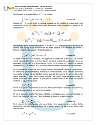 UNIVERSIDAD NACIONAL ABIERTA Y A DISTANCIA – UNAD
ESCUELA DE CIENCIAS BÁSICAS, TECNOLOGÍA E INGENIERÍA
CONTENIDO DIDÁCTICO DEL CURSO: 201015 – TERMODINÁMICA
Sustituyendo la ecuación 223 en la 222, se obtiene:
    0.cos..
promedio
r dAVdV
t



Ecuación 223
Cuando , en el límite, la rapidez instantánea del cambio de masa dentro del
volumen de control y la rapidez instantánea del flujo de masa a través de la superficie de
control serán:
 
 



 VVt
ttt
t
dV
dt
d
dV
t
lím
t
mm
lím 


 

 00
 
   

 A
r
promedioA
r
t
ie
t
dAVdAVlím
t
mm
lím .cos...cos.
00

 
Sustituyendo estas dos expresiones en la ecuación 223, tendremos que la ecuación de
rapidez para la ley de la conservación de masa, relativa a un volumen de control y
llamada comúnmente ecuación de continuidad, es:
  
V A
r dAdVdV
dt
d
0.cos.  Ecuación 224
Se debe notar que Vr es relativa a la superficie de control en el área dA. Se asumirá
siempre que el volumen de control es fijo con relación a un sistema coordenado, lo que es
razonable; por lo cual, si la superficie de control no se mueve con relación al sistema
coordenado, donde V es la velocidad del fluido relativa a dicho marco coordenado.
En un volumen de control con flujo estable, la masa se mantiene constante con el tiempo,
de tal manera que la cantidad de materia que entra al sistema en un intervalo de tiempo
dado, debe ser igual a la cantidad de materia que sale del sistema. El volumen de control
puede tener una o varias secciones de entrada y así mismo una o varias secciones de
salida. Para este caso general, el principio de conservación de la masa se expresa
mediante la siguiente ecuación:
  .. ji mm Ecuación 225
Donde el subíndice i representa cualquiera de las corrientes de entrada y el subíndice j
representa cualquiera de las corrientes de salida.
Si en la ecuación anterior los flujos másicos se remplazan por sus equivalencias en
función de densidad, velocidad y área se llega a la siguiente ecuación general:


 jjjiii AVAV  Ecuación 226
Si el volumen de control posee solo una entrada y una salida, como en muchos de los
dispositivos utilizados industrialmente, la ecuación anterior se expresa en forma más
sencilla como:
222111 AVAV

  Ecuación 227
 
