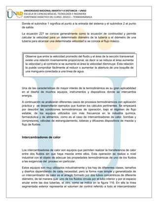 UNIVERSIDAD NACIONAL ABIERTA Y A DISTANCIA – UNAD
ESCUELA DE CIENCIAS BÁSICAS, TECNOLOGÍA E INGENIERÍA
CONTENIDO DIDÁCTICO DEL CURSO: 201015 – TERMODINÁMICA
Donde el subíndice 1 significa el punto a la entrada del sistema y el subíndice 2 el punto
de salida.
La ecuación 227 se conoce generalmente como la ecuación de continuidad y permite
calcular la velocidad para un determinado diámetro de la tubería o el diámetro de una
tubería para alcanzar una determinada velocidad si se conoce el flujo másico.
Una de las características de mayor interés de la termodinámica es su gran aplicabilidad
en el diseño de muchos equipos, instrumentos y dispositivos donde se intercambia
energía.
A continuación se analizarán diferentes casos de procesos termodinámicos con aplicación
práctica y se desarrollarán ejemplos que ilustran los cálculos pertinentes. Se empezará
por describir las condiciones termodinámicas de operación, bajo el régimen de flujo
estable, de los equipos utilizados con más frecuencia en la industria química,
farmacéutica y de alimentos, como es el caso de intercambiadores de calor, bombas y
compresores, válvulas de estrangulamiento, toberas y difusores dispositivos de mezcla y
flujo de fluidos.
Intercambiadores de calor
Los intercambiadores de calor son equipos que permiten realizar la transferencia de calor
entre dos fluidos sin que haya mezcla entre ellos. Esta operación se realiza a nivel
industrial con el objeto de adecuar las propiedades termodinámicas de uno de los fluidos
a las exigencias del proceso en particular.
Estos equipos son muy utilizados industrialmente y los hay de diferentes clases, tamaños
y diseños dependiendo de cada necesidad, pero la forma más simple y generalizada de
un intercambiador de calor es el arreglo formado por dos tubos concéntricos de diferente
diámetro, de tal manera que uno de los fluidos circula por el tubo interior y por el espacio
anular entre las dos tuberías, el otro, como se indica en la figura 116. En ella la línea
segmentada exterior representa el volumen de control referido a todo el intercambiador
Observe que entre la velocidad promedio del fluido y el área de la sección transversal
existe una relación inversamente proporcional, es decir si se reduce el área aumenta
la velocidad y al contrario si se aumenta el área la velocidad disminuye. Esta relación
la puede comprobar fácilmente al reducir o aumentar la abertura de una boquilla de
una manguera conectada a una línea de agua.
 