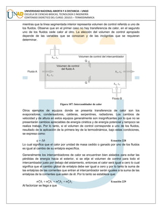 UNIVERSIDAD NACIONAL ABIERTA Y A DISTANCIA – UNAD
ESCUELA DE CIENCIAS BÁSICAS, TECNOLOGÍA E INGENIERÍA
CONTENIDO DIDÁCTICO DEL CURSO: 201015 – TERMODINÁMICA
mientras que la línea segmentada interior representa volumen de control referido a uno de
los fluidos. Observe que en el primer caso no hay transferencia de calor, en el segundo
uno de los fluidos cede calor al otro. La elección del volumen de control apropiado
depende de las variables que se conozcan y de las incógnitas que se requieran
determinar.
Figura 107: Intercambiador de calor
Otros ejemplos de equipos donde se presenta transferencia de calor son los
evaporadores, condensadores, calderas, serpentines, radiadores. Los cambios de
velocidad y de altura en estos equipos generalmente son insignificantes por lo que no se
presentarán cambios apreciables de energía cinética y de energía potencial y tampoco se
realiza trabajo. Por lo tanto, si el volumen de control corresponde a uno de los fluidos,
resultado de la aplicación de la primera ley de la termodinámica, bajo estas condiciones,
se expresa como:
hq  Ecuación 228
Lo cual significa que el calor por unidad de masa cedido o ganado por uno de los fluidos
es igual al cambio de su entalpía específica.
Generalmente los intercambiadores de calor se encuentran bien aislados para evitar las
pérdidas de energía hacia el exterior, si se elije el volumen de control para todo el
intercambiador justo por debajo del aislamiento, entonces el calor será igual a cero lo cual
significa que el cambio global de entalpía debe ser igual a cero y por lo tanto la suma de
las entalpías de las corrientes que entran al intercambiador serán iguales a la suma de las
entalpías de la corrientes que salen de él. Por lo tanto se establece que:
2211
.... hmhmhmhm BABA  Ecuación 229
Al factorizar se llega a que
 