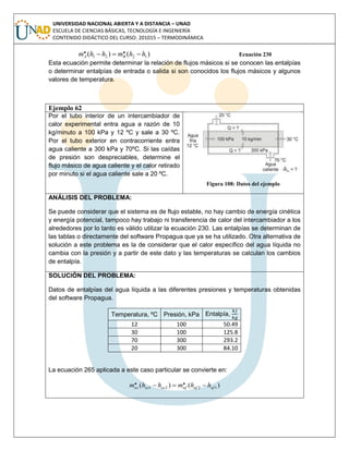 UNIVERSIDAD NACIONAL ABIERTA Y A DISTANCIA – UNAD
ESCUELA DE CIENCIAS BÁSICAS, TECNOLOGÍA E INGENIERÍA
CONTENIDO DIDÁCTICO DEL CURSO: 201015 – TERMODINÁMICA
)()( 1221
.. hhmhhm BA  Ecuación 230
Esta ecuación permite determinar la relación de flujos másicos si se conocen las entalpías
o determinar entalpías de entrada o salida si son conocidos los flujos másicos y algunos
valores de temperatura.
Ejemplo 62
Por el tubo interior de un intercambiador de
calor experimental entra agua a razón de 10
kg/minuto a 100 kPa y 12 ºC y sale a 30 ºC.
Por el tubo exterior en contracorriente entra
agua caliente a 300 kPa y 70ºC. Si las caídas
de presión son despreciables, determine el
flujo másico de agua caliente y el calor retirado
por minuto si el agua caliente sale a 20 ºC.
Figura 108: Datos del ejemplo
ANÁLISIS DEL PROBLEMA:
Se puede considerar que el sistema es de flujo estable, no hay cambio de energía cinética
y energía potencial, tampoco hay trabajo ni transferencia de calor del intercambiador a los
alrededores por lo tanto es válido utilizar la ecuación 230. Las entalpías se determinan de
las tablas o directamente del software Propagua que ya se ha utilizado. Otra alternativa de
solución a este problema es la de considerar que el calor específico del agua líquida no
cambia con la presión y a partir de este dato y las temperaturas se calculan los cambios
de entalpía.
SOLUCIÓN DEL PROBLEMA:
Datos de entalpías del agua líquida a las diferentes presiones y temperaturas obtenidas
del software Propagua.
Temperatura, ºC Presión, kPa Entalpía,
12 100 50.49
30 100 125.8
70 300 293.2
20 300 84.10
La ecuación 265 aplicada a este caso particular se convierte en:
)()( 1221
.. afafafacacac hhmhhm 
 