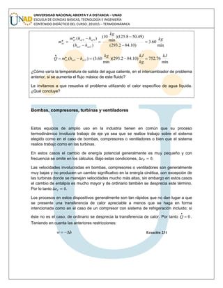 UNIVERSIDAD NACIONAL ABIERTA Y A DISTANCIA – UNAD
ESCUELA DE CIENCIAS BÁSICAS, TECNOLOGÍA E INGENIERÍA
CONTENIDO DIDÁCTICO DEL CURSO: 201015 – TERMODINÁMICA
min
60.3
)10.842.293(
)49.508.125)(
min
10(
)(
)(
21
12
.. kg
kg
hh
hhm
m
acac
afafaf
ac 






min
76.752)10.842.293)(
min
60.3()( 21
.. kJ
kg
kJkg
hhmQ acacac 
¿Cómo varía la temperatura de salida del agua caliente, en el intercambiador de problema
anterior, si se aumenta el flujo másico de este fluido?
Le invitamos a que resuelva el problema utilizando el calor específico de agua líquida.
¿Qué concluye?
Bombas, compresores, turbinas y ventiladores
Estos equipos de amplio uso en la industria tienen en común que su proceso
termodinámico involucra trabajo de eje ya sea que se realice trabajo sobre el sistema
elegido como en el caso de bombas, compresores o ventiladores o bien que el sistema
realice trabajo como en las turbinas.
En estos casos el cambio de energía potencial generalmente es muy pequeño y con
frecuencia se omite en los cálculos. Bajo estas condiciones, .
Las velocidades involucradas en bombas, compresores o ventiladores son generalmente
muy bajas y no producen un cambio significativo en la energía cinética, con excepción de
las turbinas donde se manejan velocidades mucho más altas, sin embargo en estos casos
el cambio de entalpía es mucho mayor y de ordinario también se desprecia este término.
Por lo tanto .
Los procesos en estos dispositivos generalmente son tan rápidos que no dan lugar a que
se presente una transferencia de calor apreciable a menos que se haga en forma
intencionada como en el caso de un compresor con sistema de refrigeración incluido; si
éste no es el caso, de ordinario se desprecia la transferencia de calor. Por tanto 0
. Q .
Teniendo en cuenta las anteriores restricciones:
hw  Ecuación 231
 