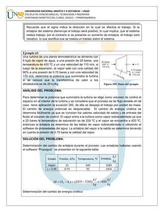 UNIVERSIDAD NACIONAL ABIERTA Y A DISTANCIA – UNAD
ESCUELA DE CIENCIAS BÁSICAS, TECNOLOGÍA E INGENIERÍA
CONTENIDO DIDÁCTICO DEL CURSO: 201015 – TERMODINÁMICA
Ejemplo 63
Una turbina de una planta termoeléctrica se alimenta con
6 kg/s de vapor de agua, a una presión de 25 bares, una
temperatura de 420 ºC y un una velocidad de 110 m/s, si
luego de la expansión, el vapor sale con una calidad del
90% a una presión de 0.75 bares y con una velocidad de
170 m/s, determine la potencia que suministra la turbina
si se conoce que la transferencia de calor a los
alrededores es de 20 kJ/kg. Figura 109: Datos del ejemplo
ANÁLISIS DEL PROBLEMA:
Para determinar la potencia que suministra la turbina se elige como volumen de control el
espacio en el interior de la turbina y se considera que el proceso es de flujo estable en tal
caso tiene aplicación la ecuación 260, de ella se despeja el trabajo por unidad de masa.
El cambio de energía potencial es despreciable. El cambio de energía cinética se
determina fácilmente ya que se conocen los valores velocidad de salida y de entrada del
fluido al volumen de control. El vapor entra a la turbina como vapor sobrecalentado ya que
a 25 bares la temperatura de saturación es de 224 ºC y el vapor se encuentra a 420 ºC,
entonces la entalpía se determina de las tablas de vapor sobrecalentado o utilizando el
software de propiedades del agua. La entalpía del vapor a la salida se determina teniendo
en cuenta la presión de 0.75 bares la calidad del vapor.
SOLUCIÓN DEL PROBLEMA:
Determinación del cambio de entalpía durante el proceso. Las entalpías halladas usando
el software “Propagua” se presentan en la siguiente tabla:
Estado Presión, Temperatura, Entalpía,
kg
kJ
Vapor 25 420 3285
x = 0,90 0.75 92 2435
kg
kJ
kg
kJ
hhh 850)32852435()( 12 
Determinación del cambio de energía cinética
Recuerde que el signo indica la dirección en la cual se efectúa el trabajo. Si la
entalpía del sistema disminuye el trabajo será positivo, lo cual implica, que el sistema
realiza trabajo; por el contrario si se presenta un aumento de entalpía, el trabajo será
negativo, lo que significa que se realiza un trabajo sobre el sistema.
 