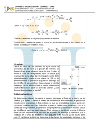 UNIVERSIDAD NACIONAL ABIERTA Y A DISTANCIA – UNAD
ESCUELA DE CIENCIAS BÁSICAS, TECNOLOGÍA E INGENIERÍA
CONTENIDO DIDÁCTICO DEL CURSO: 201015 – TERMODINÁMICA
kg
kJJ
kJ
kg
kg
s
m
VV
ec 4.8
2
)
1000
1
)()()(110170(
2
2
2
22
2
1
2
2






Como: )( heeqw pc 
kg
kJ
kg
kJ
kg
kJ
kg
kJ
w 6.821)850(4.820 






Observe que el calor es negativo porque sale del sistema.
Finalmente la potencia que genera la turbina se calcula multiplicando el flujo másico por el
trabajo realizado por unidad de masa.
kW
kg
kJ
s
kg
wmPotencia 4930)6.821)(6(. 
Ejemplo 64
Desde el fondo de un depósito de agua donde la
temperatura es de 15 ºC y la presión de 150 kPa, se
desea extraer agua utilizando para ello una bomba, y
llevarla a razón de 100 kg/minuto, hacia un tanque que
se encuentra a una altura de 8 metros por encima de la
base del depósito, mediante una tubería de 2.67 cm de
diámetro interior; la presión en el punto de descarga es
de 350 kPa. Si se consideran despreciables la pérdida
de energía debida a la fricción en el interior de la tubería
y la transferencia de calor con el medio exterior, ¿cuál
debe ser la potencia de la bomba?
Figura 110: Datos del ejemplo
Análisis del problema
Se define como volumen de control el espacio que ocupa el fluido en el interior de las
tuberías y la bomba. Cuando la bomba se encuentra en funcionamiento el proceso se
modela como un proceso de flujo estable, ya que las propiedades en cada punto son
constantes con el tiempo. Para determinar la potencia de la bomba, se requiere conocer el
cambio de energía cinética, el cambio de energía potencial y el cambio de entalpía ya que
las pérdidas de calor son despreciables. Para calcular el cambio de energía cinética se
debe calcular previamente la velocidad en el punto de descarga y considerar que la
velocidad en el fondo del depósito es muy pequeña de tal manera que se asume como
cero. El cambio de entalpía se determina de las tablas de propiedades del agua o del
 